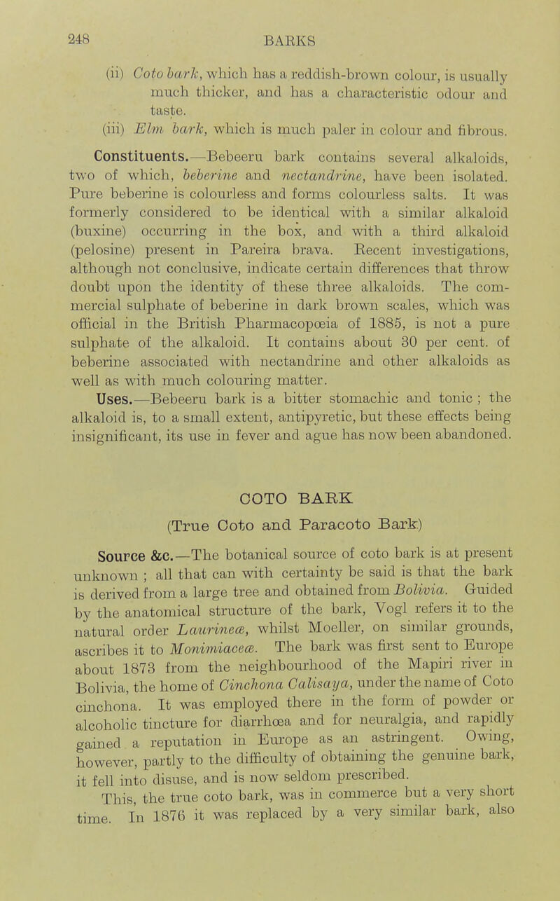 (ii) Coto hark, which has a reddish-brown colour, is usually much thicker, and has a characteristic odour and taste. (iii) Elm bark, which is much paler in colour and fibrous. Constituents.—Bebeeru bark contains several alkaloids, two of which, beberine and nectandrine, have been isolated. Pure beberine is colourless and forms colourless salts. It was formerly considered to be identical with a similar alkaloid (buxine) occurring in the box, and with a third alkaloid (pelosine) present in Pareira brava. Becent investigations, although not conclusive, indicate certain differences that throw doubt upon the identity of these three alkaloids. The com- mercial sulphate of beberine in dark brown scales, which was official in the British Pharmacopoeia of 1885, is not a pure sulphate of the alkaloid. It contains about 30 per cent, of beberine associated with nectandrine and other alkaloids as well as with much colouring matter. Uses.—Bebeeru bark is a bitter stomachic and tonic ; the alkaloid is, to a small extent, antipyretic, but these effects being insignificant, its use in fever and ague has now been abandoned. GOTO BARK (True Goto and Paracoto Bark) Source &C.—The botanical source of coto bark is at present unknown ; all that can with certainty be said is that the bark is derived from a large tree and obtained from Bolivia. Guided by the anatomical structure of the bark, Vogl refers it to the natural order Laurinece, whilst Moeller, on similar grounds, ascribes it to MonimiacecB. The bark was first sent to Europe about 1873 from the neighbourhood of the Mapiri river in Bolivia, the home of Cinchona Galisaya, under the name of Coto cinchona. It was employed there in the form of powder or alcoholic tincture for diarrhoea and for neuralgia, and rapidly gained a reputation in Europe as an astringent. Owing, however, partly to the difficulty of obtaining the genuine bark,- it fell into disuse, and is now seldom prescribed. This, the true coto bark, was in commerce but a very short time In 1876 it was replaced by a very similar bark, also