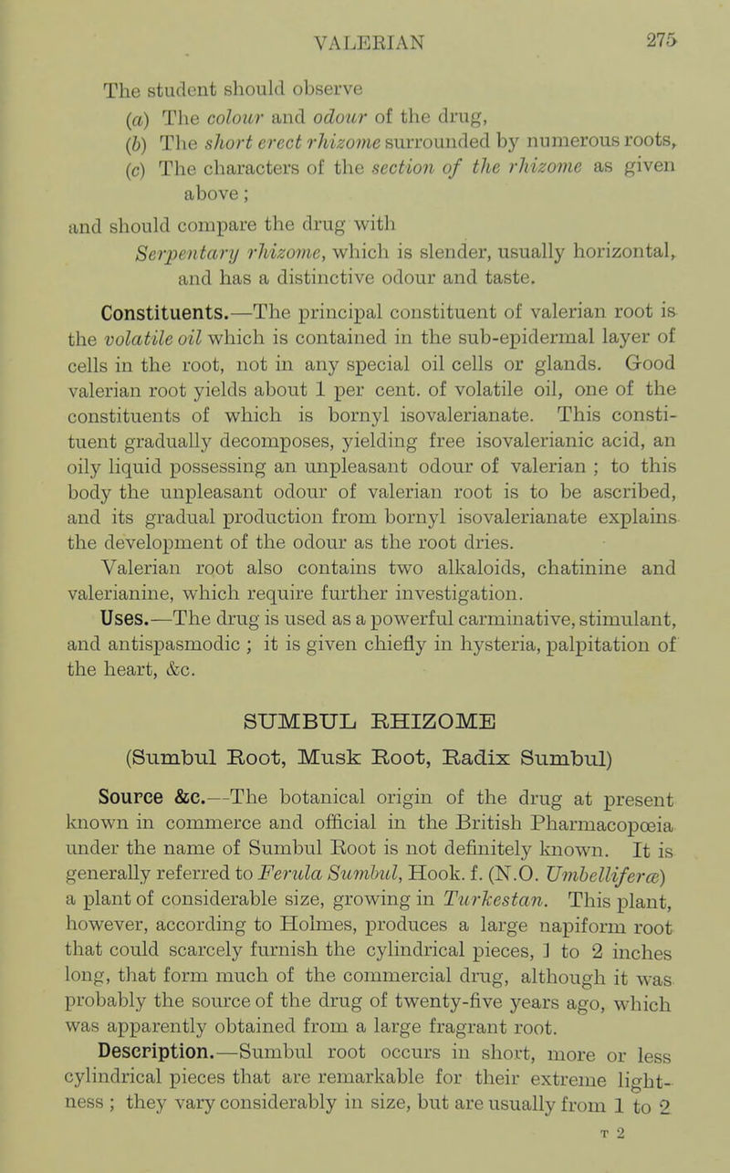 The student should observe (a) The colour and odour of the druf^, (6) The sliort erect rldzovie surrounded bj^ numerous roots^ (c) The characters of the section of the rhizome as given above; and should compare the drug with Serpentanj rhizome, which is slender, usually horizontal,, and has a distinctive odour and taste. Constituents.—The principal constituent of valerian root is the volatile oil which is contained in the sub-epidermal layer of cells in the root, not in any special oil cells or glands. Good valerian root yields about 1 per cent, of volatile oil, one of the constituents of which is bornyl isovalerianate. This consti- tuent gradually decomposes, yielding free isovalerianic acid, an oily liquid possessing an unpleasant odour of valerian ; to this body the unpleasant odour of valerian root is to be ascribed, and its gradual production from bornyl isovalerianate explains the development of the odour as the root dries. Valerian root also contains two alkaloids, chatinine and valerianine, which require further investigation. Uses.—The drug is used as a powerful carminative, stimulant, and antispasmodic ; it is given chiefly in hysteria, palpitation of the heart, &c. SUMBUL BHIZOMB (Sumbul Root, Musk Root, Radix Sumbnl) Source &c.—The botanical origin of the drug at present known in commerce and official in the British Pharmacopoeia under the name of Sumbul Eoot is not definitely known. It is generally referred to Fertda Sumbul, Hook, f. (N.O. Umhelliferce) a plant of considerable size, growing in Turkestan. This plant, however, according to Holmes, produces a large napiform root that could scarcely furnish the cylindrical pieces, ] to 2 inches long, that form much of the commercial drug, although it was probably the source of the drug of twenty-five years ago, which was apparently obtained from a large fragrant root. Description.—Sumbul root occurs in short, more or less cylindrical pieces that are remarkable for their extreme light- ness ; they vary considerably in size, but are usually from 1 to 2. T 2