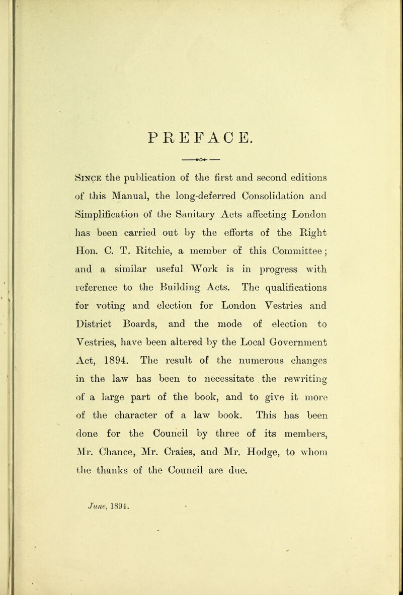 PREFACE. Since the publication of the first and second editions of this Manual, the long-deferred Consolidation and Simplification of the Sanitary Acts affecting London has been carried out by the eflforts of the Kiglit Hon. C. T. Ritchie, a member of this Committee; and a similar useful Work is in progress with reference to the Building Acts. The qualifications for voting and election for London Vestries and District Boards, and the mode of election to Vestries, have been altered by the Local Government Act, 1894. The result of the numerous changes in the law has been to necessitate the rewriting of a large part of the book, and to give it more of the character of a law book. This has been done for the Council by three of its members, Mr. Chance, Mr. Craies, and Mr. Hodge, to whom the thanks of the Council are due. June, 1894,