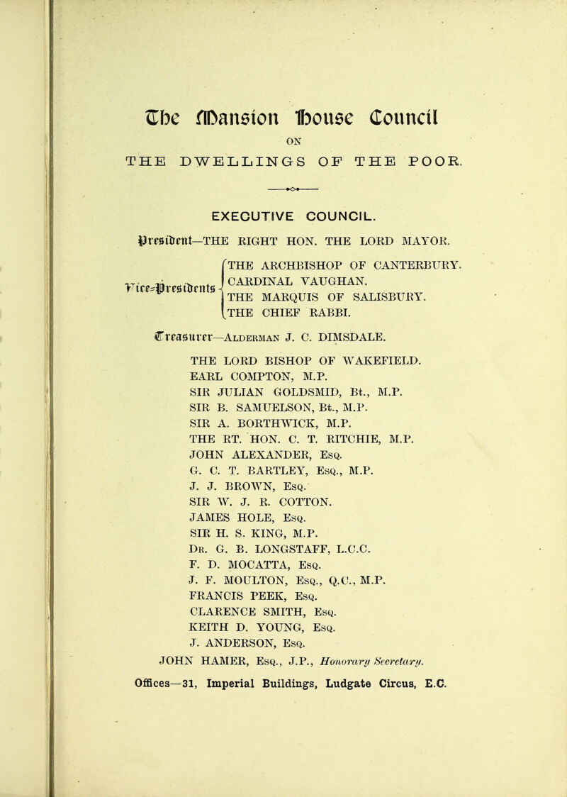 Zbc flDaneion Ibouee Council ON THE DWELLINGS OF THE POOR laresilrcttt—THE eight hon. the loed mayoe. treasurer—Alderman J. C. DIMSDALE. THE LOED BISHOP OF WAKEFIELD. EAEL COMPTON, M.P. SIE JULIAN GOLDSMID, Bt., M.P. SIE B. SAMUELSON, Bt., M.P. SIE A. BOETHWICK, M.P. THE ET. HON. C. T. EITCHIE, M.P. JOHN ALEXANDEE, Esq. G. C. T. BAETLEY, Esq., M.P. J. J. BEOWN, Esq. SIE W. J. E. COTTON. JAMES HOLE, Esq. SIE H. S. KING, M.P. Dr. G. B. LONGSTAFF, L.C.C. F. D. MOCATTA, Esq. J. F. MOULTON, Esq., Q.G., M.P. FEANCIS PEEK, Esq. CLAEENCE SMITH, Esq. KEITH D. YOUNG, Esq. J. ANDEESON, Esq. JOHN HAMEE, Esq., J.P., Honoranj Secretanj. OflSces—31, Imperial Buildings, Ludgate Circus, E.G. EXECUTIVE COUNCIL. THE AECHBISHOP OF OANTEEBUEY. CAEDINAL VAUGHAN. THE MAEQUIS OF SALISBUEY. THE CHIEF EABBI.