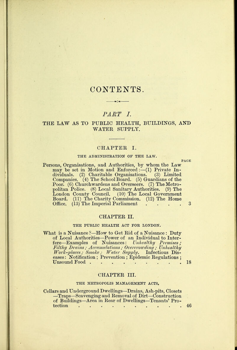 CONTENTS. PART I. THE LAW AS TO PUBLIC HEALTH, BUILDINGS, AND WATER SUPPLY. CHAPTER I. THE ADMINISTRATION OF THE LAW. PAGE Persons, Organisations, and Authorities, by whom the Law may be set in Motion and Enforced:—(L) Private In- dividuals. (2) Charitable Organisations. (3) Limited Companies. (4) The School Board. (5) Guardians of the Poor. (6) Churchwardens and Overseers. (7) The Metro- politan Police. (8) Local Sanitary Authorities. (9) The London County Council. (10) The Local Government Board. (11) The Charity Commission. (12) The Home Office. (13) The Imperial Parliament .... 3 CHAPTER XL THE PUBLIC HEALTH ACT FOR LONDON. What is a Nuisance ?—How to Get Rid of a Nuisance : Duty of Local Authorities—Power of an Individual to Inter- fere—Examples of Nuisances: Unhealthy Premises; Filthy Drains ; Accumulations ; Overcrowding ; Unhealthy Work-places; Smoke; JFater Supply. Infectious Dis- eases : Notification ; Prevention ; Epidemic Regulations ; Unsound Food 18 CHAPTER III. THE METROPOLIS MANAGEMENT ACTS. Cellars and Underground Dwellings—Drains, Ash-pits, Closets —Traps—Scavenging and Removal of Dirt—Construction of Buildings—Area in Rear of Dwellings—Tenants' Pro- tection 46