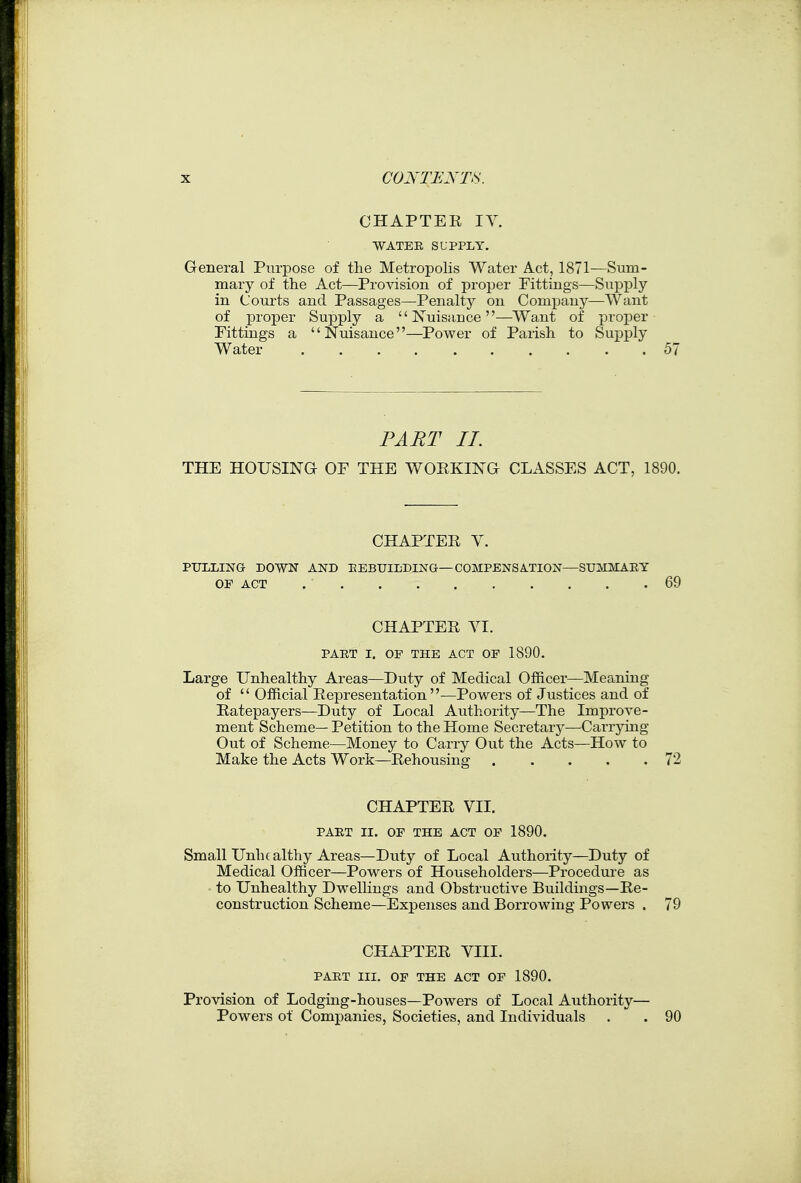 CHAPTER IV. WATEE SUPPLY, General Purpose of the Metropolis Water Act, 1871—Sum- mary of the Act—Provision of proper Fittings—Supply in Courts and Passages—Penalty on Company—Want of proper Supply a  Nuisacce—Want of proper Fittings a Nuisance—Power of Parish to Supply Water 57 PART II. THE HOUSING OF THE WORKING CLASSES ACT, 1890. CHAPTER Y. PULLING DOWN AND EEBUILDING—COMPENSATION—SUMMARY 69 CHAPTER VI. PART I. OF THE ACT OP 1890. Large Unhealthy Areas—Duty of Medical Officer—Meaning of  Official Representation —Powers of Justices and of Ratepayers—Duty of Local Authority—The Improve- ment Scheme— Petition to the Home Secretary—Carrjdiig Out of Scheme—Money to Carry Out the Acts—How to Make the Acts Work—Rehousing 72 CHAPTER VII. PART II. OF THE ACT OF 1890. Small Unhealthy Areas—Duty of Local Authority—Duty of Medical Officer—Powers of Householders—Procedure as to Unhealthy Dwellings and Obstructive Buildings—Re- construction Scheme—Expenses and Borrowing Powers . 79 CHAPTER VIII. PART III. OF THE ACT OF 1890. Provision of Lodging-houses—Powers of Local Authority— Powers of Companies, Societies, and Individuals .  . 90