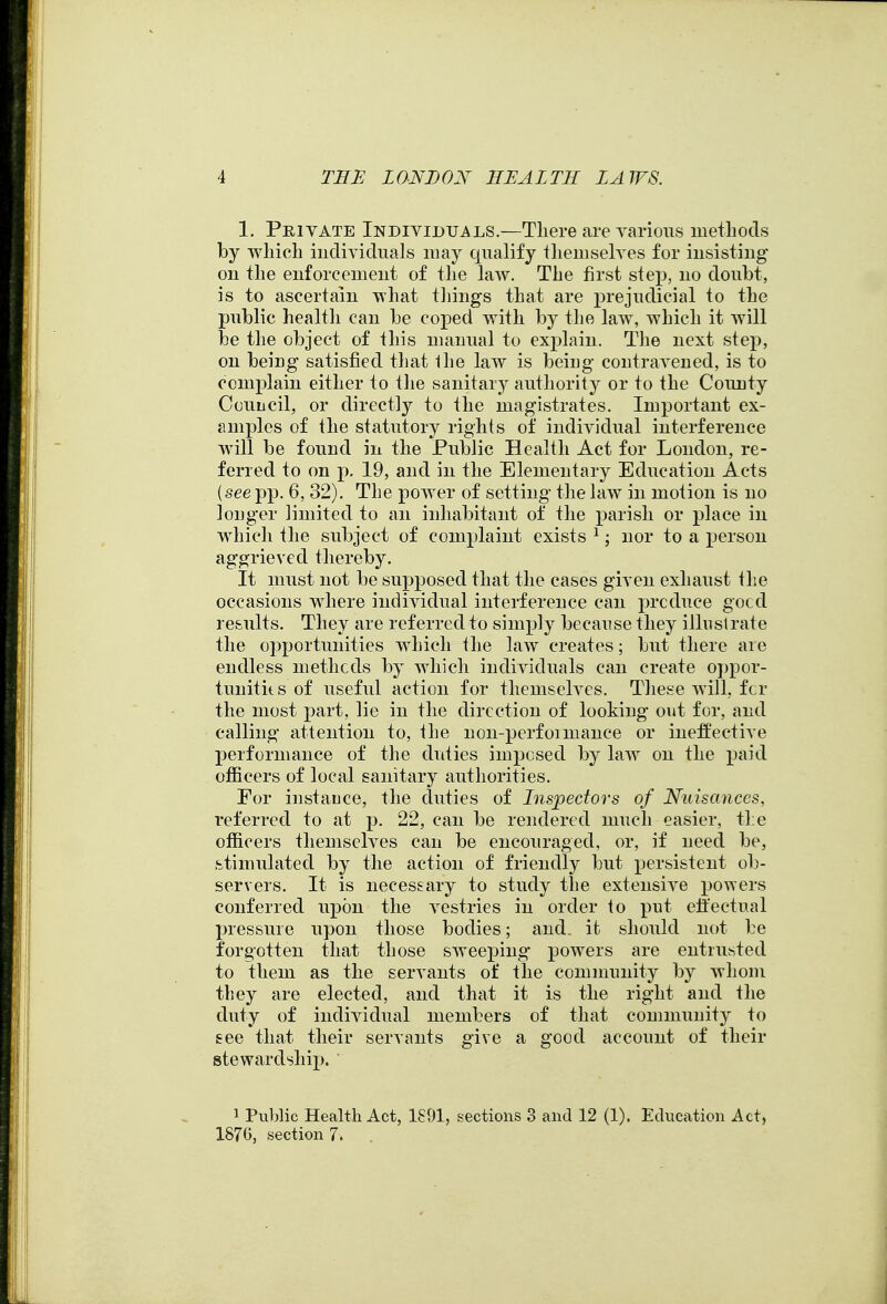 1. Private Individuals.—There are various methods by which individuals may qualify themselves for iusistiug on the enforcement of the law. The first stej^, no doubt, is to ascertain what things that are prejudicial to the piiblic health can be coped with by the law, which it will be the object of this manual to explain. The next step, on being satisfied that Ihe law is being contravened, is to complain either to the sanitary authority or to the County Couucil, or directly to the magistrates. Important ex- amples of the statutory rights of individual interference will be found in the Public Health Act for London, re- ferred to on p, 19, and in the Elementary Education Acts {see pp. 6, 32). The power of setting the law in motion is no longer limited to an inhabitant of the parish or place in which the subject of complaint exists ^; nor to a person aggrieved thereby. It must not be supposed that the cases given exhaust the occasions wdiere individual interference can produce gocd results. They are referred to simply becau se they illii si rate the opportunities which the law creates; but there are endless metlicds by which individuals can create oppor- tunitits of useful action for themselves. These will, fcr the most part, lie in the direction of looking out for, and calling attention to, the non-perfoimance or ineffective Ijerformance of the duties imposed by laAV on the ])fx\(\. officers of local sanitary authorities. For instauce, the duties of Inspectors of Nuisances, referred to at p. 22, can be rendered much easier, the officers themselves can be encouraged, or, if need be, stimulated by the action of friendly but persistent ob- servers. It is necessary to study the extensive po'wers conferred upon the vestries in order to put effectual pressure upon those bodies; and. it should not be forgotten that those SAveeping powers are entrusted to them as the servants of the community by whom they are elected, and that it is the right and the duty of individual members of that community to see that their servants give a good account of their stewardship. ' 1 Puljlic Health Act, 1891, sections 3 and 12 (1). Education Act, 1870, section 7.