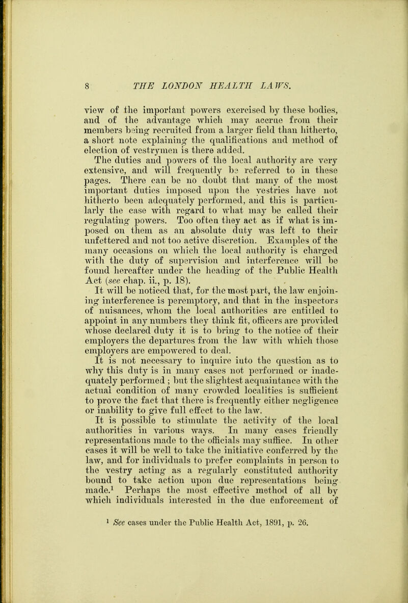 view of the important powers exercised by these bodies, and of the advantage which may accrue from their members being recruited from a larger fiekl than liitherto, a short note explaining the qnalifications and method of election of vestrymen is there added. The duties and powers of the local authority are very extensive, and will frequently b3 referred to in these pages. There can be no doubt that many of the most important duties imposed upon the vestries have not hitherto been adequately performed, and this is particu- larly the case with regard to what may be called their regulating powers. Too ofteu tliey act as if what is im- posed on them as an absolute duty was left to their unfettered and not too active discretion. Examples of the many occasions on which the local authority is charged with the duty of supervision and interference will be found hereafter under the heading of the Public Health Act {see chap, ii., p. 18). It will be noticed that, for the most part, the law enjoin- ing interference is peremptory, and that in the inspectors of nuisances, whom tlie local authorities are entitled to appoint in any numbers they think fit, officers are provided whose declared duty it is to bring to the notice of their employers the departures from the law with which tliose employers are empowered to deal. It is not necessary to inquire iuto the question as to why this duty is in many cases not performed or inade- quately performed ; but the slightest acquaintance with the actual condition of many crowded localities is sufficient to prove the fact that there is frequently either negligence or inability to give full effect to the law. It is possible to stimulate the activity of the local authorities in various ways. In many cases friendly representations made to the officials may suffice. In other eases it will be well to take t])e initiative conferred by the law, and for individuals to prefer complaints in person io the vestry acting as a regularly constituted authority bound to take action upon due representations being niade.^ Perhaps the most effective method of all by which individuals interested in the due enforcement of 1 See cases under the Public Health Act, 1891, p. 26.