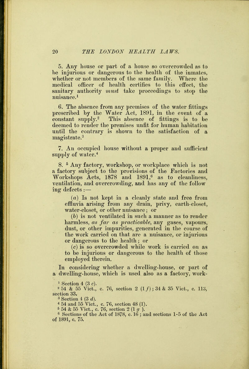 5. Any house or part of a house so overcrowded as to be injurious or dangerous to the health of the iumates, whether or not members of the same family, Where the medical officer of health certifies to this effect, the sanitary authority must take proceedings to stop the nuisance.^ 6. The absence from any premises of the water fittings prescribed by the Water Act, 1891, in the event of a constant supply.^ This absence of fittings is to be deemed to render the premises unfit for human habitation until the contrary is shown to the satisfaction of a magistrate.^ 7. An occupied house without a proper and sufficient supply of water.* 8. ^ Any factory, workshop, or workplace which is not a factory subject to the provisions of the Factories and Workshops Acts, 1878 and 1891,as to cleanliness, ventilation, and overcrowding, and has any of the follow ing defects :— {a) Is not kept in a cleanly state and free from effluvia arising from any drain, privy, earth-closet, water-closet, or other nuisance; or ih) is not ventilated in such a manner as to render harmless, as far as practicable, any gases, vapours, dust, or other impurities, generated in the course of the work carried on that are a nuisance, or injurious or dangerous to the health; or (c) is so overcrowded while work is carried o]i as to be injiirious or dangerous to the health of those employed therein. In considering whether a dwelling-house, or part of a dwelling-house, which is used also as a factory, work- ' Section 4 (3 c). 2 54 & 55 Vict., c. 76, section 2 (1 /); 34 & 35 Vict., c. llo, section 33. 3 Section 4 (3 d). 4 54 and 55 Vict., c. 76, section 48 (1). 5 54 & 55 Vict., c. 76, section 2 {1 g ). Sections of the Act of 1878, c. 16 : and sections 1-5 of the Act of 1891, c, 75.
