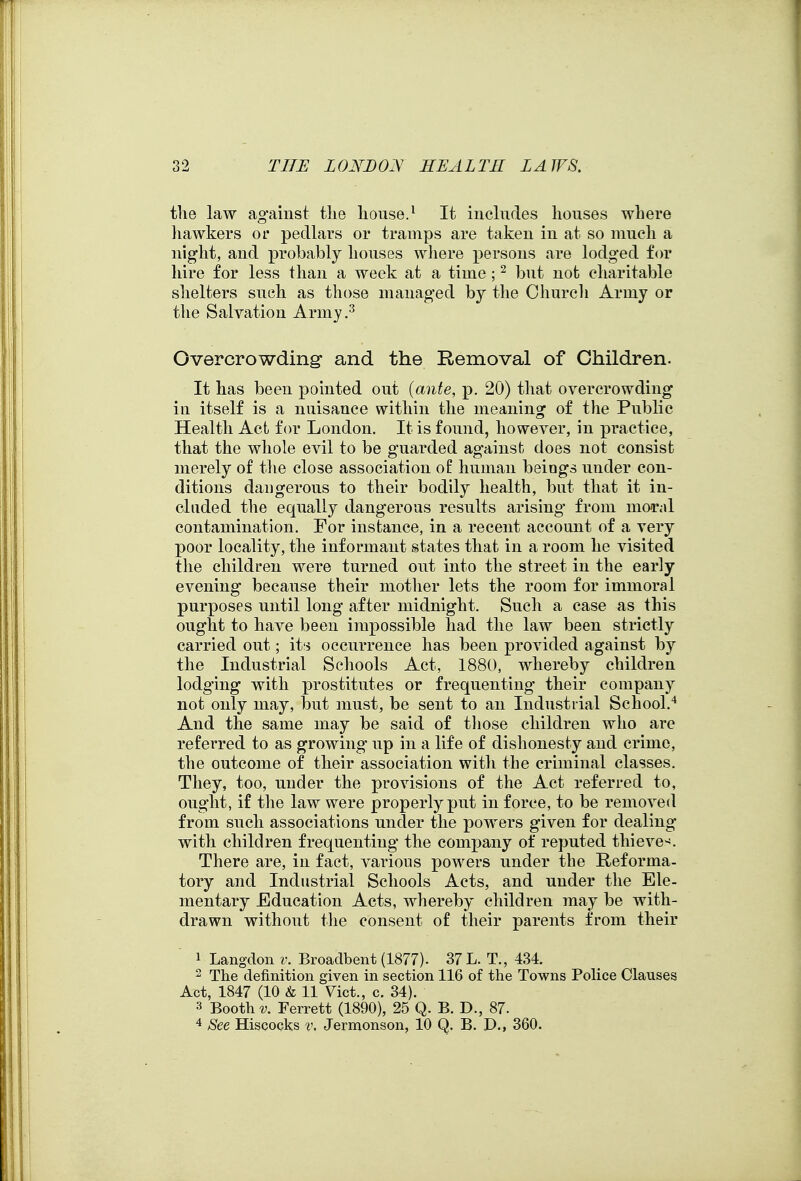 the law ag'ainst tlie liouse.^ It includes houses where liawkers oi* pedlars or tramps are taken in at so much a night, and probably houses where persons are lodged for hire for less than a week at a time ; ^ but not charitable shelters such as those managed by the Church Army or the Salvation Army.'^ Overcrowding and the Removal of Children. It has been pointed out {ante, p. 20) that overcrowding in itself is a nuisance within the meaning of the Public Health Act for London. It is found, however, in practice, that the whole evil to be guarded against does not consist merely of tlie close association o£ human beings under con- ditions dangerous to their bodily health, but that it in- cluded the equally dangerous results arising from moTal contamination. For instance, in a recent account of a very poor locality, the informant states that in a room he visited tlie children were turned out into the street in the early evening because their mother lets the room for immoral purposes until long after midnight. Such a case as this ought to have been impossible had the law been strictly carried out; its occurrence has been provided against by the Industrial Schools Act, 1880, whereby children lodging with prostitutes or frequenting their company not only may, but must, be sent to an Industrial School.'* And the same may be said of those children who are referred to as growing up in a life of dishonesty and crime, the outcome of their association with the criminal classes. They, too, under the provisions of the Act referred to, ought, if the law were properly put in force, to be removed from such associations under the powers given for dealing with children frequenting the company of reputed thieve-^. There are, in fact, various powers under the Reforma- tory and Industrial Schools Acts, and under the Ele- mentary Education Acts, Avhereby children may be with- drawn without the consent of their parents from their 1 Langdon v. Broadbent (1877). 37 L. T., 434. 2 The definition given in section 116 of the Towns Police Clauses Act, 1847 (10 & 11 Vict., c. 34). 3 Booth V. Ferrett (1890), 25 Q. B. D., 87. See Hiscocks v. Jermonson, 10 Q. B. D., 360.