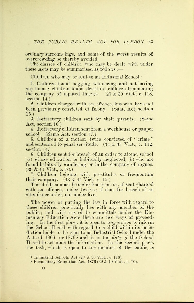 ordinary surrouu'lings, and some of the worst results of overcrowdiug he therehy avoided. Tlie classes of children wlio may he dealt with under these Acts may be summarised as follows :— Children wlio may be sent to an Industrial School: 1. Children found beggin^?, wandering, and not having any home ; cliildren found destitute, cliildren frequenting the company of reputed tliieves. (:^9 & 30 Yict., c. 118, section 14.) 2. Cliildren charged with an offence, but who have not been previously con vie led of felony. (Same Act, sectioa 15.) 3. Refractory children sent by their parents, (Same Act, section 16.) 4. Refractory children sent from a workhouse or pauper school. (Same Act, section 17.) 5. Children of a mother twice convicted of  crime and sentenceJ to penal servitude. (34 & 35 Yict., c. 112, section 14.) 6. Children sent for breach of an order to attend school {a) whose education is habitually neglected, [h) who are found habitually wandering or in the company of rogues. (39 & 40 Yict., c. 76.) 7. Children lodging with prostitutes or frequenting their compan}'. (43 & 44 Yict., c. 15.) The children must be under fourteen; or, if sent charged with an offence, under twelve; if sent for breach of an attendance order, not under five. The power of putting the law in force with regard to tliese children practically lies with any member of the public; and with rfgard to committals under the Ele- mentary Education Acts there are two ways of proceed- ing. In the first place, it is open to any person to inform the School Board with regard to a child within its juris- diction liable to be sent to an Industrial School under the Acts of 1866 ^ or 1876,and it is the duiy of the School Board to act upon the information. In the second place, the task, which is open to any member of the public, is 1 Industrial Schools Act i21 k 30 Yict., c 118). ' Elementary Education Act, 1876 (39 & 40 Yict., c. 76). D