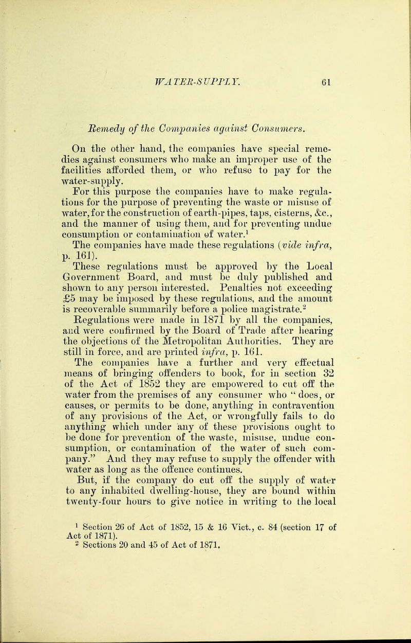 Remedy of the ComjJCinies against Consumers. On the other liand, tlie companies have special reme- dies against consumers who make an im]3roper use of the facilities afforded them, or who refuse to pay for the water-supply. For this purpose the companies have to make regula- tious for the purpose of preventing- the waste or misuse of water, for the construction of earth-pipes, taps, cisterns, &c., and the manner of using them, and for preventing undue consumption or contamination of water.^ The companies have made these regulations {vide infra, p. 161). These regulations must be approved by the Local Government Board, and must be duly published and shown to any person interested. Penalties not exceeding £5 may be imposed by these regulations, and the amount is recoverable summarily before a police magistrate.'^ E/Cgulations were made in 1871 by all the companies, and were confirmed by the Board of Trade after liearing the objections of the Metropolitan Authorities. They are still in force, and are j)rinted infra, p. 161. The companies have a further and very effectual means of bringing offenders to book, for in section 32 of the Act of 1852 they are empowered to cut off the water from the premises of any consumer who  does, or causes, or permits to be done, anything in contravention of any provisions of the Act, or wrongfully fails to do anything which under any of these provisions ouglit to be done for prevention of the waste, misuse, undue con- sumption, or contamination of the water of such com- pany. And they may refuse to supply the offender with water as long as the olfence continues. But, if the company do cut off the supply of water to any inhabited dwelling-house, they are bound within twenty-four hours to give notice in writing to the local 1 Section 2G of Act of 1852, 15 & 16 Vict., c. 84 (section 17 of Act of 1871). 2 Sections 20 and 45 of Act of 1871.