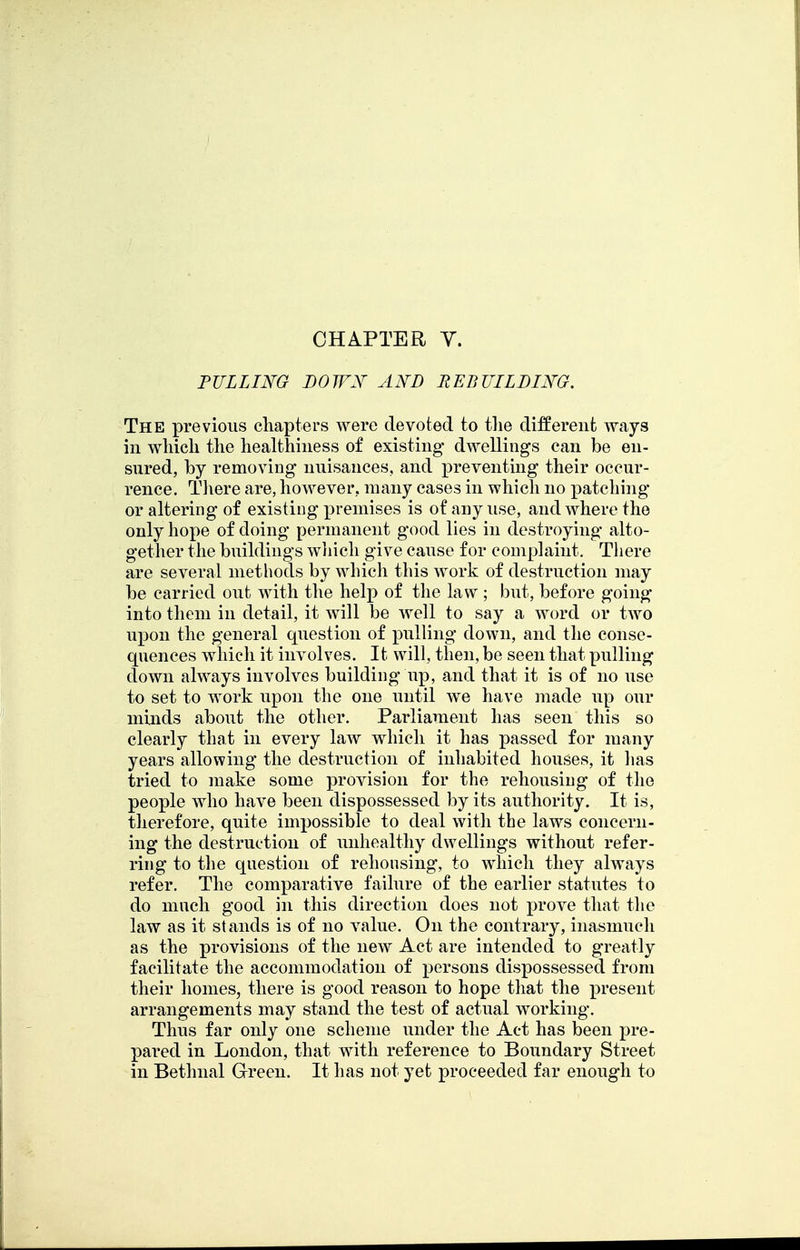 PULLING BOWX AND REBUILDING. The previous chapters were devoted to tlie different ways in wliicli the healthiness of existing dwellings can be en- sured, by removing nuisances, and preventing their occur- rence. There are, however, many cases in which no patching or altering of existing premises is of any use, and where the only hope of doing permanent good lies in destroying alto- gether the buildings wiiicli give cause for complaint, Tliere are several methods by winch this work of destruction may be carried out with the help of the law ; but, before going into them in detail, it will be well to say a word or tAvo upon the general question of pulling down, and the conse- quences which it involves. It will, then, be seen that pulling clown always involves building up, and that it is of no use to set to work upon the one until we have made up our minds about the other. Parliament has seen this so clearly that in every law which it has passed for many years allowing the destruction of inhabited houses, it lias tried to make some provision for the rehousing of the people who have been dispossessed by its authority. It is, therefore, quite impossible to deal with the laws concern- ing the destruction of unhealthy dwellings without refer- ring to the question of rehousing, to which they always refer. The comparative failure of the earlier statutes to do much good in this direction does not prove that the law as it stands is of no value. On the contrary, inasmuch as the provisions of the new Act are intended to greatly facilitate the accommodation of persons dispossessed from their homes, there is good reason to hope that the present arrangements may stand the test of actual working. Thus far only one scheme under the Act has been pre- pared in London, that with reference to Boundary Street in Bethnal Green. It has not yet proceeded far enough to