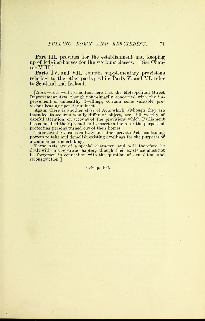 Part III, provides for tlie establislimeiit and keeping lip of lodging-houses for the working classes. \^8ee Chap- ter YIII.J Parts lY. and VII. contain supplementary provisions relating to the other parts; while Parts Y. and YI. refer to Scotland and Ireland. [iVbfe.—It is well to mention here that the Metropolitan Street Improvement Acts, though not primarily concerned with the im- provement of imhealthy dwellings, contain some valuable pro- visions bearing upon the subject. Again, there is another class of Acts which, although they are intended to secure a wholly different object, are still worthy of careful attention, on account of the provisions which Parliament has compelled their promoters to insert in them for the piirpose of protecting persons turned out of their homes. These are the various railway and other private Acts containing powers to take and demolish existing dwellings for the purposes of a commercial vmdertaking. These Acts are of a special character, and will therefore be dealt with in a sej)arate chapter, i though their existence must not be forgotten in connection with the question of demolition and reconstruction.] 1 See p. 10.3.