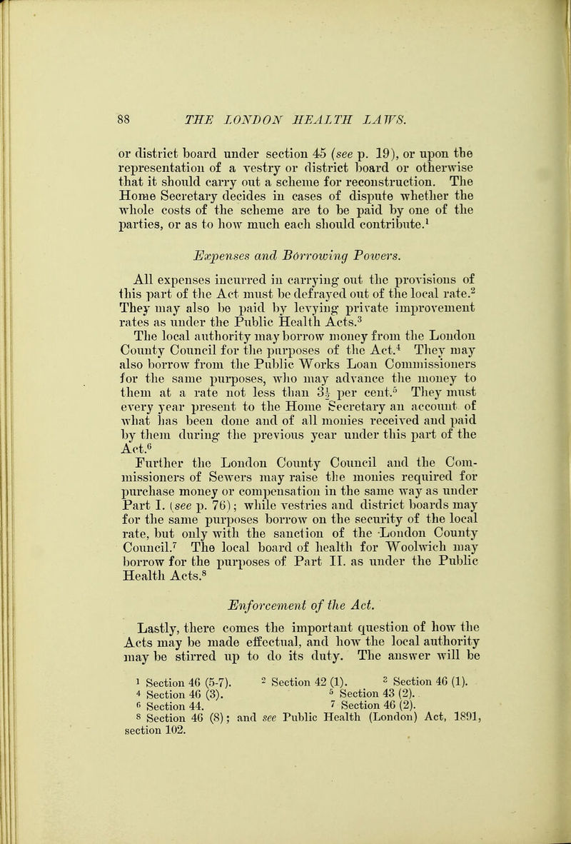 or district board under section 45 {see p. 19), or upon the representation of a vestry or district board or otherwise that it should carry out a scheme for reconstruction. The Home Secretary decides in cases of dispute whether the whole costs of the scheme are to be paid by one of the parties, or as to how much each should contribute.^ Expenses and Borrowing Poivers. All expenses incurred in carrying out the proyisions of this part of the Act must be defrayed out of the local rate.^ They may also be paid by levying private improvement rates as under the Public Health Acts.^ The local authority may borrow money from the London County Council for tlie purposes of the Act.^ Tliey may also borrow from the Public Works Loan Commissioners for the same purposes, wlio may advance tlie money to them at a rate not less than 3h per cent.^ Tliey must every year present to the Home Secretary an account of what has been done and of all monies received and paid by them during the previous year under this part of the Act.6 Further the London County Council and the Com- missioners of Sewers may raise the monies required for purchase money or compensation in the same way as under Part 1. ( see p. 76); while vestries and district boards may for the same purposes borrow on the security of the local rate, but only with the sanction of the London County Council.'' The local board of health for Woolwich may borrow for the purposes of Part II. as under the Public Health Acts.^ Enforcement of the Act. Lastly, there comes the important question of how tlie Acts may be made eifectnal, and how the local authority may be stirred up to do its duty. The answer will be 1 Section 46 (5-7). ^ Section 42 (1). - Section 46 (1). 4 Section 46 (3). ^ Section 43 (2). Section 44. Section 46 (2). 8 Section 46 (8); and see Public Health (London) Act, 1891, section 102.