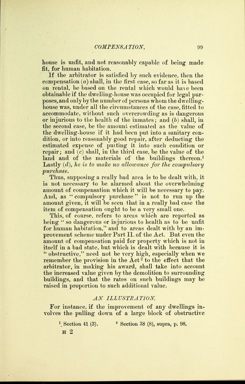 house is unfit, and not reasonably capable of being made fit, for human habitation. If the arbitrator is satisfied by such evidence, tlien the compensation (a) shall, in the first case, so far as it is based on rental, be based on the rental wliicli would ha\e been obtainable if the dwelliug-house was occupied for legal pur- poses, and only by the number of persons whom the dwelling- house was, under all the circumstances of tlie case, fitted to accommodate, without such overcrowding as is dangerous or injurious to tlie health of the inmates; and (6) shall, in the second case, be the amount estimated as the value of the dwelling-house if it had been put into a sanitary con- dition, or into reasonably good repair, after deducting the estimated expense of puitiug it into such condition or repair; and (c) shall, in the third case, be the value of the land and of the materials of the buildings thereon.^ Lastly [d), he is to mahe no allowance for the compulsory purchase. Thus, supposing a really bad area is to be dealt with, it is not necessary to be alarmed about the overwhelming amount of compensation which it will be necessary to pay. And, as compulsory purchase is not to run up the amount given, it will be seen that in a really bad case the item of compensation ought to be a very small one. This, of course, refers to areas wliich are reported as being  so dangerous or injurious to health as to be unfit for human habitation, and to areas dealt with by an im- provement scheme under Part II. of the Act. But even the amount of compensation paid for property wliich is not in itself in a bad state, but which is dealt with because it is  obstructive, need not be very high, especially when we remember the provision in the Act ^ to the effect that the arbitrator, in making his award, shall take into accoimt the increased value given by the demolition to surrounding buildings, and that the rates on such buildings may be raised in proportion to such additional value. AN ILLUSTRATION. For instance, if tlie improvement of any dwellings in- volves the pulling down of a large block of obstructive 1^ Section 41 (3). ^ Section 38 (8), supra, p. 98. H 2