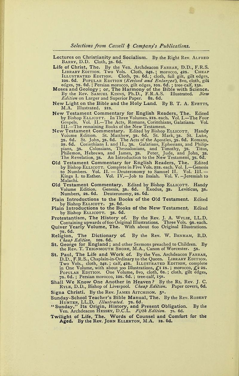 Lectures on Christianity and Socialism. By the Right Rev. Alfred Barry, D.D. Cloth, 3s. 6d. Life of Christ, The. By the Ven. Archdeacon Farrar, D.D., F.R.S. Library Edition. Two Vols. Cloth, 24s. ; morocco, 42s. Cheap Illustrated Edition. Cloth, 7s. 6d,; cloth, full gilt, gilt edges, los. 6d. Popular Edition {Revised and Enlarged), 8vo, cloth, gilt edges, 7s. 6d.; Persian morocco, gilt edges, los. 6d. ; tree-calf, 15s. Moses and Geology ; or, The Harmony of the Bible with Science. By the Rev. Samuel Kinns, Ph.D., F.R.A.S. Illustrated. New Edition on Larger and Superior Paper. 8s. 6d. New Light on the Bible and the Holy Land. By B. T. A. Evetts, M.A. Illustrated. 21s. New Testament Commentary for English Readers, The. Edited by Bishop Ellicott. In Three Volumes. 21s. each. Vol. I.—The Four Gospels. Vol. II.—The Acts, Romans, Corinthians, Galatians. Vol. III.—The remaining Books of the New Testament. New Testament Commentary. Edited by Bishop Ellicott. Handy Volume Edition. St. Matthew, 3s. 6d. St. Mark, 3s. St. Luke, 3s. 6d. St. John, 3s. 6d. The Acts of the Apostles, 3s. 6d. Romans, 2S. 6d. Corinthians I. and II., 3s. Galatians, Ephesians, and Philip- pians, 3s. Colossians, Thessalonians, and Timothy, 3s. Titus, Philemon, Hebrews, and James, 3s. Peter, Jude, and John, 3s. The Revelation, 3s. An Introduction to the New Testament, 3s. 6d. Old Testament Commentary for English Readers, The. Edited by Bishop Ellicott. Complete in Five Vols. 21s. each. Vol. I.—Genesis to Numbers. Vol. II.—Deuteronomy to Samuel II. Vol. III.— Kings I. to Esther. Vol. IV.—Job to Isaiah. Vol. V. —Jeremiah to Malachi. Old Testament Commentary. Edited by Bishop Ellicott. Handy Volume Edition. Genesis, 3s. 6d. Exodus, 3s. Leviticus, 3s. Numbers, 2s. 6d. Deuteronomy, 2S. 6d. Plain Introductions to the Books of the Old Testament. Edited by Bishop Ellicott. 3s. 6d. Plain Introductions to the Books of the New Testament. Edited by Bishop Ellicott. 3s. 6d. Protestantism, The History of. By the Rev. J. A. Wylie, LL.D. Containing upwards of 600 Original Illustrations. Three Vols. gs. each. Quiver Yearly Volume, The. With about 600 Original Illustrations. 7s. 6d. Religion, The Dictionary of. By the Rev. W. Benham, B.D. Cheap Edition. los. 6d. St. George for England ; and other Sermons preached to Children. By the Rev. T. Teignmouth Shore, M.A., Canon of Worcester. 5s. St. Paul, The Life and Work of. By the Ven. Archdeacon Farrar, D.D., F.R.S., Chaplain-in-Ordlnary to the Queen. Library Edition. Two Vols., cloth, 24s.; calf, 42s. Illustrated Edition, complete in One Volume, with about 300 Illustrations, £1 is. ; morocco, £2 2s. Popular Edition. One Volume, 8vo, cloth, 6s.; cloth, gilt edges, 7s. 6d. ; Persian morocco, los. 6d. ; tree-calf, 15s. Shall We Know One Another in Heaven? By the Rt. Rev, J. C. Ryle, D.D., Bishop of Liveipool. Cheap Edition. Paper covers, 6d. Signa Christi. By the Rev. James Aitchison. 5s. Sunday-School Teacher's Bible Manual, The. By the Rev. Robert Hunter, LL.D. Illustrated. 7s. 6d. Sunday, Its Origin, History, and Present Obligation. By the Ven. Archdeacon Hessey, D.C.L. Fifth Edition. 7s. 6d. Twilight of Life, The. Words of Counsel and Comfort for the Aged. By the Rev. John Ellerton, M.A. is. 6d.