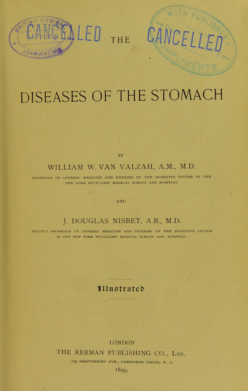 DISEASES OF THE STOMACH BY WILLIAM W. VAN VALZAH, A.M., M.D. PROPESSOK OF GENERAL MEDICINE AND DISEASES OF THE DIGESTIVE SYSTEM IN THE NEW YORK POLYCLINIC MEDICAL SCHOOL AND HOSPITAL AND J. DOUGLAS NISBET, A.B., M.D. ADJUNCT PROFESSOR OF GENERAL MEDICINE AND DISEASES OF THE DIGESTIVE SYSTEM IN THE NEW YORK POLYCLINIC MEDICAL SCHOOL AND HOSPITAL Ullustratet) LONDON THE REBMAN PUBLISHING CO., Ltd. 129 SHAPTBSBUKY AVE., CAMBRIDGB CIRCUS, W. C. 1899.