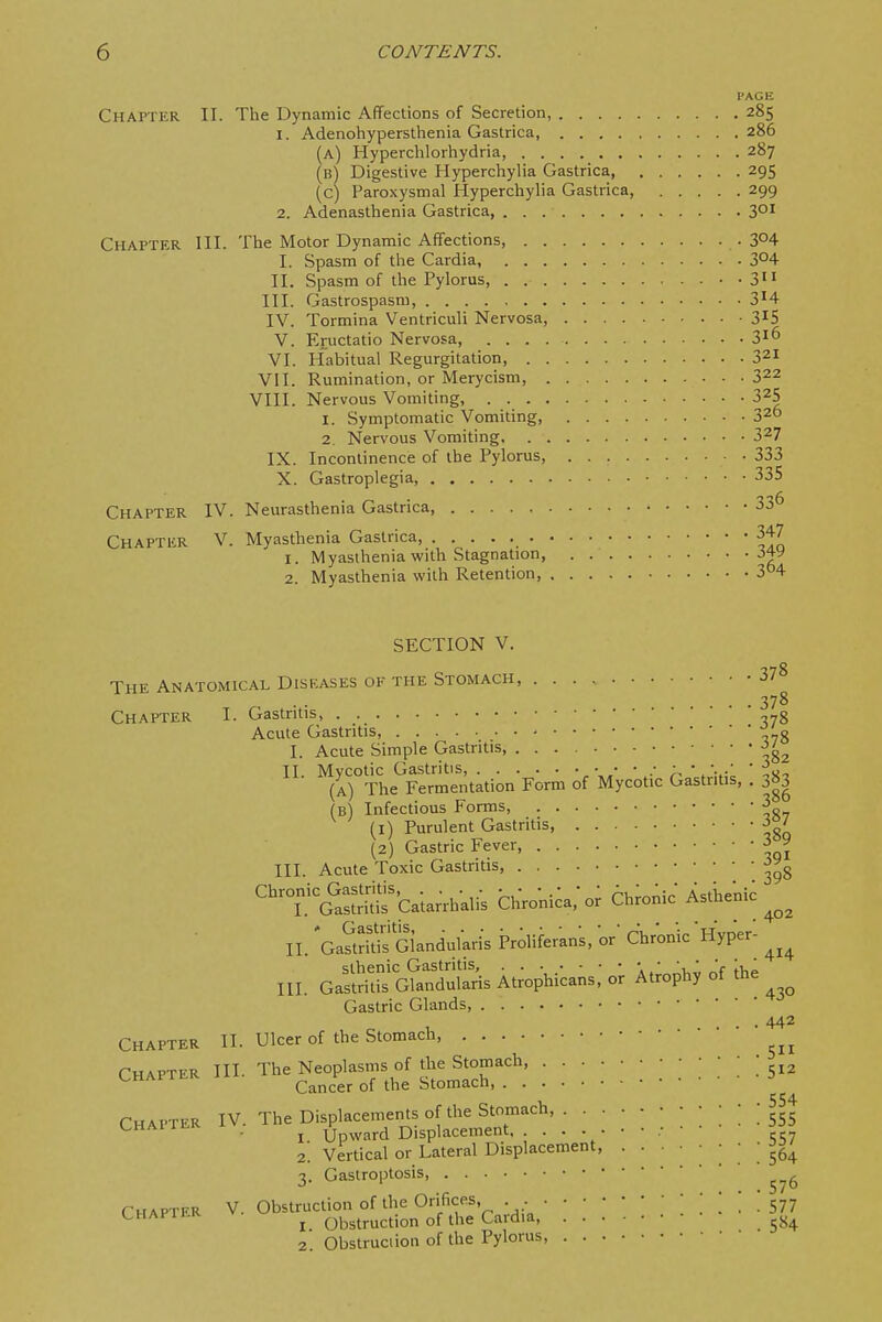 Chapter II. The Dynamic Affections of Secretion, 285 1. Adenohypersthenia Gastrica, 286 (a) Hyperchlorhydria, 287 (b) Digestive Hyperchylia Gastrica, 295 (c) Paroxysmal Hyperchylia Gastrica, 299 2. Adenasthenia Gastrica, 3° Chapter III. The Motor Dynamic Affections, 304 I. Spasm of the Cardia, 3°4 II. Spasm of the Pylorus ■ • 3 III. Gastrospasm, 3H IV. Tormina Ventriculi Nervosa, • 3^5 V. Eructatio Nervosa, 3^6 VI. Habitual Regurgitation, 321 VII. Rumination, or Merycism, 3^2 VIII. Nervous Vomiting, 3^5 1. Symptomatic Vomiting, 32 2. Nervous Vomiting 3^7 IX. Incontinence of the Pylorus, 333 X. Gastroplegia, 335 Chapter IV. Neurasthenia Gastrica, Chapter V. Myasthenia Gastrica, 1. Myasthenia with Stagnation, 2. Myasthenia with Retention, SECTION V. The Anatomical Diseases of the Stomach, 378 . . 378 Chapter I. Gastritis --g Acute Gastritis, ^'g I. Acute Simple Gastritis, ^' II Mycotic Gastritis, .• • ' (A) The Fermentation Form of Mycotic Gastritis, . j63 (b) Infectious Forms, 3 (1) Purulent Gastritis, i°l (2) Gastric Fever, 3 9 III. Acute Toxic Gastritis, • Chronic Gastritis, . . . . . • •.• • • A. ■;■ Asthenic I. Gastritis Catarrhalis Chronica, or Chronic Asthenic II GaS Glandularis Proliferans, or Chronic Hyper- IH. Ga:S«is At;ophicans: Atrophy of ihe Gastric Glands, . 442 Chapter ll. Ulcer of the Stomach Chapter III- The Neoplasms of the Stomach, ; CHAPTER ii Cancer of the Stomach, Chapter IV. The Displacements of the Stomach, ] ! ! ! 555 CHAiiEK ^ Upward Displacement . • ■ • 2! Vertical or Lateral Displacement, • • • ; ; ' ' 3. Gastroptosis Chapter V. Obstruction of the Orifices, . • • • ; ; ^ CHAPiLK nh>.tnirHon of the Cardia, I Obstruction of the Cardia, 2. Obstruciion of the Pylorus,