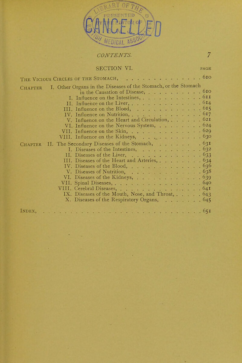 SECTION VI. PAGE The Vicious Circles of the Stomach, 6io Chapter I. Other Organs in the Diseases of the Stomach, or the Stomach in the Causation of Disease, 6lo I. Influence on the Intestines, 6ll II. Influence on the Liver, 614 III. Influence on the Blood, 615 IV. Influence on Nutrition 617 V. Influence on the Heart and Circulation, 621 VI. Influence on the Nervous System 624 VII. Influence on the Skin, 629 VIII. Influence on the Kidneys, 630 Chapter II. The Secondary Diseases of the Stomach, 631 I. Diseases of the Intestines, 632 II. Diseases of the Liver, 633 IIL Diseases of the Heart and Arteries, 634 IV. Diseases of the Blood, 636 V. Diseases of Nutrition, 638 VI. Diseases of the Kidneys, 639 VII. Spinal Diseases, 640 VIII. Cerebral Diseases, 641 IX. Diseases of the Mouth, Nose, and Throat, 643 X. Diseases of the Respiratory Organs, 645 Index, 651