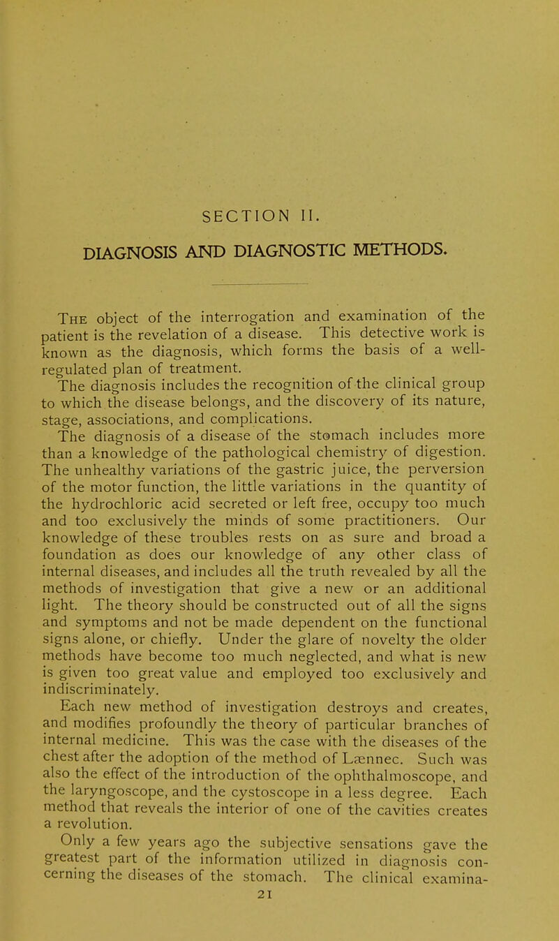 SECTION II. DIAGNOSIS AND DIAGNOSTIC METHODS. The object of the interrogation and examination of the patient is the revelation of a disease. This detective work is known as the diagnosis, which forms the basis of a well- regulated plan of treatment. The diagnosis includes the recognition of the clinical group to which the disease belongs, and the discovery of its nature, stage, associations, and complications. The diagnosis of a disease of the stomach includes more than a knowledge of the pathological chemistry of digestion. The unhealthy variations of the gastric juice, the perversion of the motor function, the little variations in the quantity of the hydrochloric acid secreted or left free, occupy too much and too exclusively the minds of some practitioners. Our knowledge of these troubles rests on as sure and broad a foundation as does our knowledge of any other class of internal diseases, and includes all the truth revealed by all the methods of investigation that give a new or an additional light. The theory should be constructed out of all the signs and symptoms and not be made dependent on the functional signs alone, or chiefly. Under the glare of novelty the older methods have become too much neglected, and what is new is given too great value and employed too exclusively and indiscriminately. Each new method of investigation destroys and creates, and modifies profoundly the theory of particular branches of internal medicine. This was the case with the diseases of the chest after the adoption of the method of Lsennec. Such was also the effect of the introduction of the ophthalmoscope, and the laryngoscope, and the cystoscope in a less degree. Each method that reveals the interior of one of the cavities creates a revolution. Only a few years ago the subjective sensations gave the greatest part of the information utilized in diagnosis con- cerning the diseases of the stomach. The clinical examina-