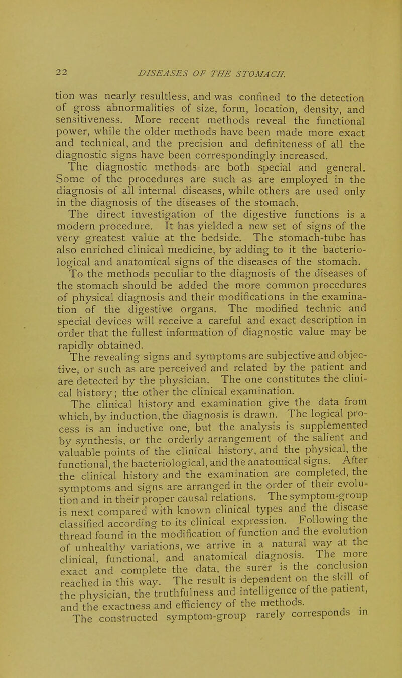 I 22 DISEASES OF THE STOMACH. tion was nearly resultless, and was confined to the detection of gross abnormalities of size, form, location, density, and sensitiveness. More recent methods reveal the functional power, while the older methods have been made more exact and technical, and the precision and definiteness of all the diagnostic signs have been correspondingly increased. The diagnostic methods are both special and general. Some of the procedures are such as are employed in the diagnosis of all internal diseases, while others are used only in the diagnosis of the diseases of the stomach. The direct investigation of the digestive functions is a modern procedure. It has yielded a new set of signs of the very greatest value at the bedside. The stomach-tube has also enriched clinical medicine, by adding to it the bacterio- logical and anatomical signs of the diseases of the stomach. To the methods peculiar to the diagnosis of the diseases of the stomach should be added the more common procedures of physical diagnosis and their modifications in the examina- tion of the digestive organs. The modified technic and special devices will receive a careful and exact description in order that the fullest information of diagnostic value may be rapidly obtained. The revealing signs and symptoms are subjective and objec- tive, or such as are perceived and related by the patient and are detected by the physician. The one constitutes the clini- cal history; the other the clinical examination. The clinical history and examination give the data from which, by induction, the diagnosis is drawn. The logical pro- cess is an inductive one, but the analysis is supplemented by synthesis, or the orderly arrangement of the salient and valuable points of the clinical history, and the physical, the functional, the bacteriological, and the anatomical signs. After the clinical history and the examination are completed, the symptoms and signs are arranged in the order of their evolu- tion and in their proper causal relations. The symptom-group is next compared with known clinical types and the disease classified according to its clinical expression. Following the thread found in the modification of function and the evolution of unhealthy variations, we arrive in a natural way at the clinical, functional, and anatomical diagnosis. The more exact and complete the data, the surer is the conclusion reached in this way. The result is dependent on the skill of the physician, the truthfulness and intelligence of the patient, and the exactness and efficiency of the methods. _ The constructed symptom-group rarely corresponds in i