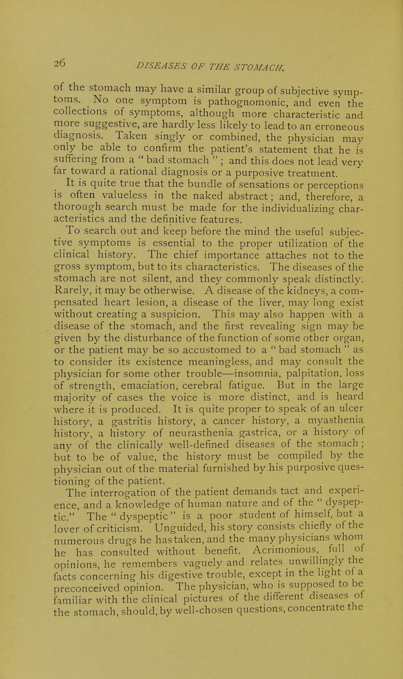 of the stomach may have a similar group of subjective symp- toms. No one symptom is pathognomonic, and even the collections of symptoms, although more characteristic and naore suggestive, are hardly less likely to lead to an erroneous diagnosis. Taken singly or combined, the physician may only be able to confirm the patient's statement that he is suffering from a  bad stomach  ; and this does not lead very far toward a rational diagnosis or a purposive treatment. It is quite true that the bundle of sensations or perceptions is often valueless in the naked abstract; and, therefore, a thorough search must be made for the individualizing char- acteristics and the definitive features. To search out and keep before the mind the useful subjec- tive symptoms is essential to the proper utilization of the clinical history. The chief importance attaches not to the gross symptom, but to its characteristics. The diseases of the stomach are not silent, and they commonly speak distinctly. Rarely, it may be otherwise. A disease of the kidneys, a com- pensated heart lesion, a disease of the liver, may long exist without creating a suspicion. This may also happen with a disease of the stomach, and the first revealing sign may be given by the disturbance of the function of some other organ, or the patient may be so accustomed to a  bad stomach  as to consider its existence meaningless, and may consult the physician for some other trouble—insomnia, palpitation, loss of strength, emaciation, cerebral fatigue. But in the large majority of cases the voice is more distinct, and is heard where it is produced. It is quite proper to speak of an ulcer history, a gastritis history, a cancer history, a myasthenia history, a history of neurasthenia gastrica, or a history of any of the clinically well-defined diseases of the stomach ; but to be of value, the history must be compiled by the physician out of the material furnished by his purposive ques- tioning of the patient. The interrogation of the patient demands tact and experi- ence, and a knowledge of human nature and of the  dyspep- tic. The  dyspeptic is a poor student of himself, but a lover of criticism. Unguided, his story consists chiefly of the numerous drugs he has taken, and the many physicians whom he has consulted without benefit. Acrimonious, full of opinions, he remembers vaguely and relates unwillingly the facts concerning his digestive trouble, except in the light of a preconceived opinion. The physician, who is supposed to be familiar with the clinical pictures of the different diseases of the stomach, should, by well-chosen questions, concentrate the