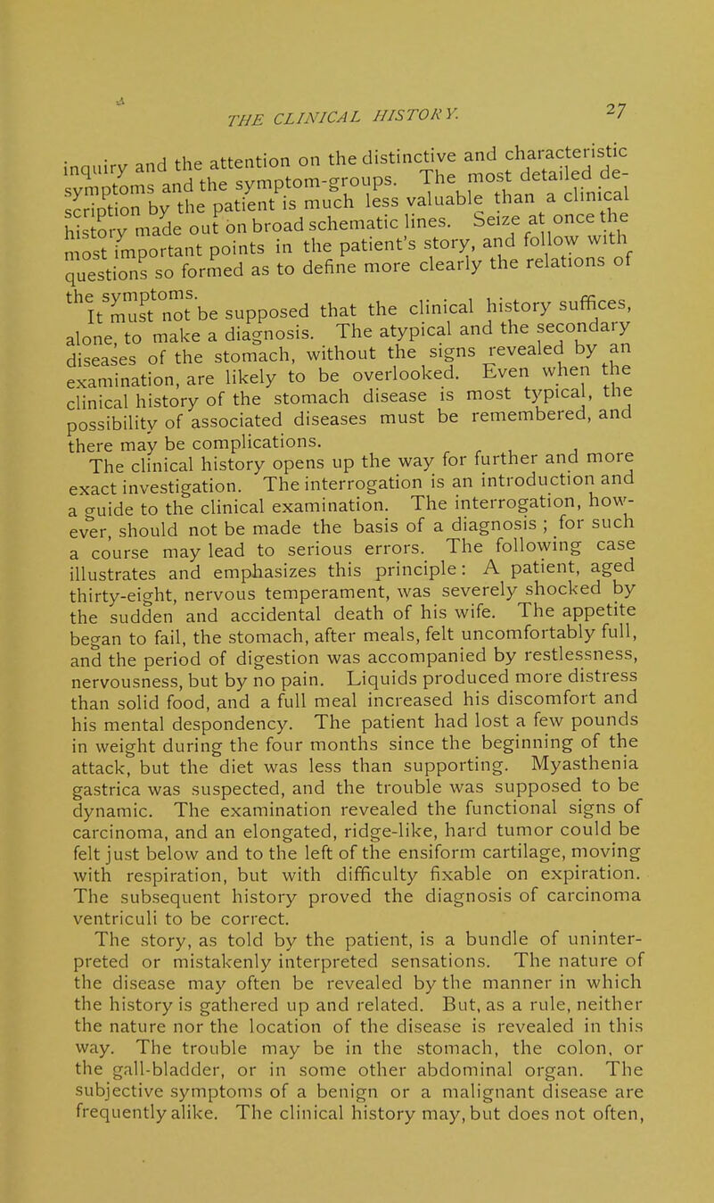 inquiry and the attention on the distinctive and charactensti^^ svmDtoms and the symptom-groups. The most detanea ae S on by the patient is much less valuable than a chmcal hSo y made out bn broad schematic lines. Seize a once he most important points in the patient's story, and follow with questions so formed as to define more clearly the relations of ''!t'^.s?not be supposed that the clinical history suffices, alone, to make a diagnosis. The atypical and the secondary diseases of the stomach, without the signs revealed by an examination, are likely to be overlooked. Even when the clinical history of the stomach disease is most typical, the possibility of associated diseases must be remembered, and there may be complications. The clinical history opens up the way for further and more exact investigation. The interrogation is an introduction and a guide to the cHnical examination. The interrogation, how- ever, should not be made the basis of a diagnosis ; for such a course may lead to serious errors. The followmg case illustrates and emphasizes this principle: A patient, aged thirty-eight, nervous temperament, was severely shocked by the sudden and accidental death of his wife. The appetite began to fail, the stomach, after meals, felt uncomfortably full, and the period of digestion was accompanied by restlessness, nervousness, but by no pain. Liquids produced more distress than solid food, and a full meal increased his discomfort and his mental despondency. The patient had lost a few pounds in weight during the four months since the beginning of the attack, but the diet was less than supporting. Myasthenia gastrica was suspected, and the trouble was supposed to be dynamic. The examination revealed the functional signs of carcinoma, and an elongated, ridge-like, hard tumor could be felt just below and to the left of the ensiform cartilage, moving with respiration, but with difficulty fixable on expiration. The subsequent history proved the diagnosis of carcinoma ventriculi to be correct. The story, as told by the patient, is a bundle of uninter- preted or mistakenly interpreted sensations. The nature of the disease may often be revealed by the manner in which the history is gathered up and related. But, as a rule, neither the nature nor the location of the disease is revealed in this way. The trouble may be in the stomach, the colon, or the gall-bladder, or in some other abdominal organ. The subjective symptoms of a benign or a malignant disease are frequently alike. The clinical history may, but does not often.