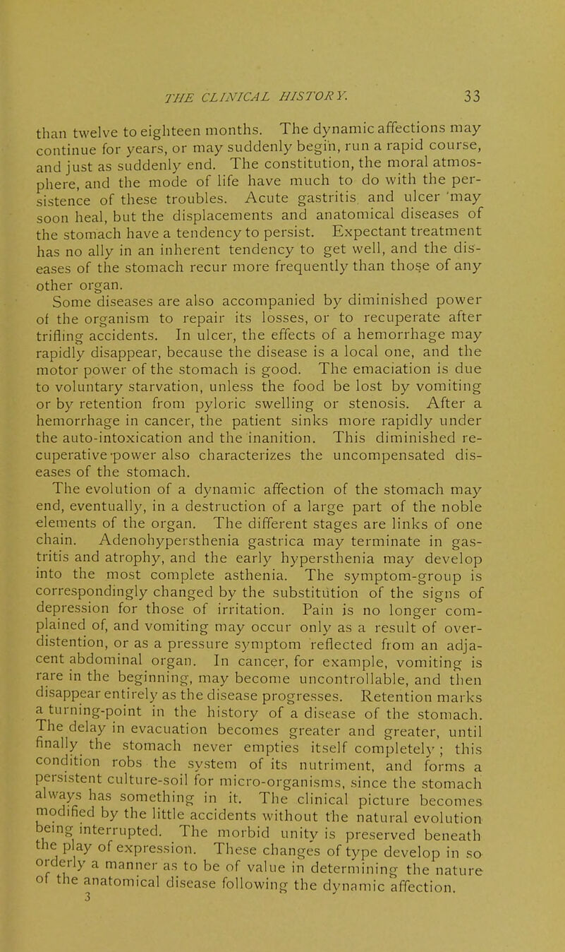 than twelve to eighteen months. The dynamic affections may continue for years, or may suddenly begin, run a rapid course, and just as suddenly end. The constitution, the moral atmos- phere, and the mode of life have much to do with the per- sistence of these troubles. Acute gastritis, and ulcer 'may soon heal, but the displacements and anatomical diseases of the stomach have a tendency to persist. Expectant treatment has no ally in an inherent tendency to get well, and the dis- eases of the stomach recur more frequently than those of any other organ. Some diseases are also accompanied by diminished power of the organism to repair its losses, or to recuperate after trifling accidents. In ulcer, the effects of a hemorrhage may rapidly disappear, because the disease is a local one, and the motor power of the stomach is good. The emaciation is due to voluntary starvation, unless the food be lost by vomiting or by retention from pyloric swelling or stenosis. After a hemorrhage in cancer, the patient sinks more rapidly under the auto-intoxication and the inanition. This diminished re- cuperative-power also characterizes the uncompensated dis- eases of the stomach. The evolution of a dynamic affection of the stomach may end, eventually, in a destruction of a large part of the noble elements of the organ. The different stages are links of one chain. Adenohypersthenia gastrica may terminate in gas- tritis and atrophy, and the early hypersthenia may develop into the most complete asthenia. The symptom-group is correspondmgly changed by the substitution of the signs of depression for those of irritation. Pain is no longer com- plained of, and vomiting may occur only as a result of over- distention, or as a pressure symptom reflected from an adja- cent abdominal organ. In cancer, for example, vomiting is rare in the beginning, may become uncontrollable, and then disappear entirely as the disease progresses. Retention marks a turning-point in the history of a disease of the stomach. The delay in evacuation becomes greater and greater, until finally the stomach never empties itself completely; this condition robs the system of its nutriment, and forms a persistent culture-soil for micro-organisms, since the stomach always has something in it. The clinical picture becomes modified by the little accidents without the natural evolution being interrupted. The morbid unity is preserved beneath the play of expression. These changes of type develop in so orderly a manner as to be of value in determining the nature of the anatomical disease following the dynamic affection