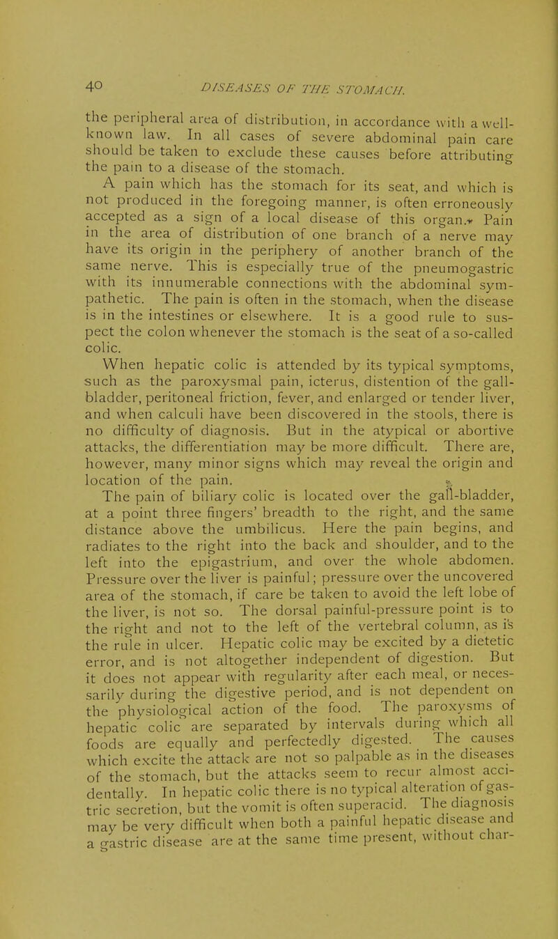 the peripheral area of distribution, in accordance with a well- known law. In all cases of severe abdominal pain care should be taken to exclude these causes before attributing the pain to a disease of the stomach. ^ A pain which has the stomach for its seat, and which is not produced in the foregoing manner, is often erroneously accepted as a sign of a local disease of this organ.* Pain in the area of distribution of one branch of a nerve may have its origin in the periphery of another branch of the same nerve. This is especially true of the pneumogastric with its innumerable connections with the abdominal sym- pathetic. The pain is often in the stomach, when the disease is in the intestines or elsewhere. It is a good rule to sus- pect the colon whenever the stomach is the seat of a so-called colic. When hepatic colic is attended by its typical symptoms, such as the paroxysmal pain, icterus, distention of the gall- bladder, peritoneal friction, fever, and enlarged or tender liver, and when calculi have been discovered in the stools, there is no difficulty of diagnosis. But in the atypical or abortive attacks, the differentiation may be more difficult. There are, however, many minor signs which may reveal the origin and location of the pain. », The pain of biliary colic is located over the gall-bladder, at a point three fingers' breadth to the right, and the same distance above the umbilicus. Here the pain begins, and radiates to the right into the back and shoulder, and to the left into the epigastrium, and over the whole abdomen. Pressure over the liver is painful; pressure over the uncovered area of the stomach, if care be taken to avoid the left lobe of the liver, is not so. The dorsal painful-pressure point is to the right and not to the left of the vertebral column, as i's the rule in ulcer. Hepatic colic may be excited by a dietetic error, and is not altogether independent of digestion. But it does not appear with regularity after each meal, or neces- sarily during the digestive period, and is not dependent on the physiological action of the food. The paroxysms of hepatic colic are separated by intervals during which all foods are equally and perfectedly digested. The causes which excite the attack are not so palpable as m the diseases of the stomach, but the attacks seem to recur almost acci- dentally In hepatic colic there is no typical alteration of gas- tric secretion, but the vomit is often superacid. The diagnosis may be very difficult when both a painful hepatic disease and a gastric disease are at the same time present, without char-