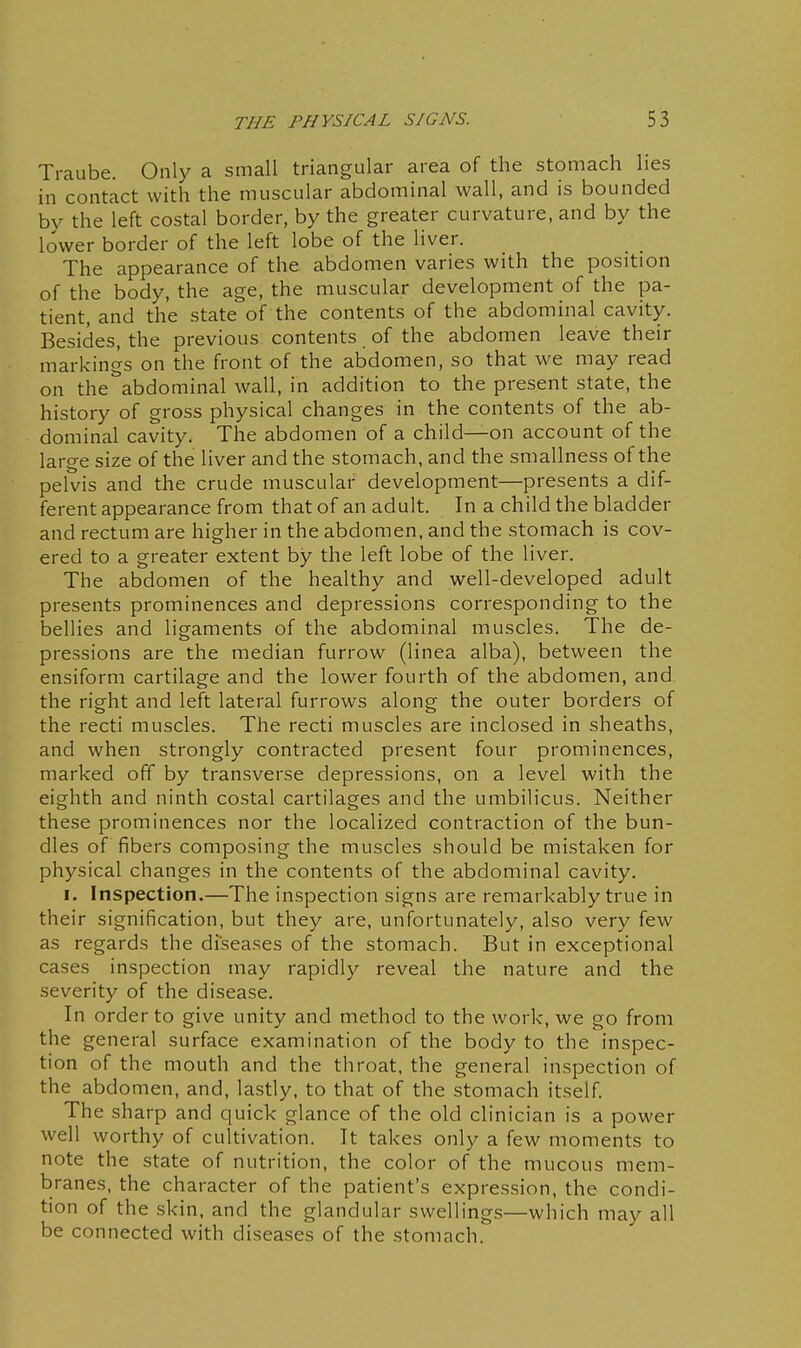 Traube. Only a small triangular area of the stomach lies in contact with the muscular abdominal wall, and is bounded by the left costal border, by the greater curvature, and by the lower border of the left lobe of the liver. The appearance of the abdomen varies with the position of the body, the age, the muscular development of the pa- tient, and the state of the contents of the abdominal cavity. Besides, the previous contents. of the abdomen leave their markings on the front of the abdomen, so that we may read on the abdominal wall, in addition to the present state, the history of gross physical changes in the contents of the ab- dominal cavity. The abdomen of a child—on account of the large size of the liver and the stomach, and the smallness of the pelvis and the crude muscular development—presents a dif- ferent appearance from that of an adult. In a child the bladder and rectum are higher in the abdomen, and the stomach is cov- ered to a greater extent by the left lobe of the liver. The abdomen of the healthy and well-developed adult presents prominences and depressions corresponding to the bellies and ligaments of the abdominal muscles. The de- pressions are the median furrow (linea alba), between the ensiform cartilage and the lower fourth of the abdomen, and the right and left lateral furrows along the outer borders of the recti muscles. The recti muscles are inclosed in sheaths, and when strongly contracted present four prominences, marked off by transverse depressions, on a level with the eighth and ninth costal cartilages and the umbilicus. Neither these prominences nor the localized contraction of the bun- dles of fibers composing the muscles should be mistaken for physical changes in the contents of the abdominal cavity. I. Inspection.—The inspection signs are remarkably true in their signification, but they are, unfortunately, also very few as regards the diseases of the stomach. But in exceptional cases inspection may rapidly reveal the nature and the severity of the disease. In order to give unity and method to the work, we go from the general surface examination of the body to the inspec- tion of the mouth and the throat, the general inspection of the abdomen, and, lastly, to that of the stomach itself. The sharp and quick glance of the old clinician is a power well worthy of cultivation. It takes only a few moments to note the state of nutrition, the color of the mucous mem- branes, the character of the patient's expression, the condi- tion of the skin, and the glandular swellings—which may all be connected with diseases of the stomach.