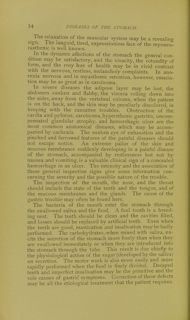The relaxation of the muscular system may be a revealing sign The languid, tired, expressionless face of the myoneu- rasthenic is well known. In the dynamic affections of the stomach the general con- dition may be satisfactory, and the vivacity, the rotundity of form, and the rosy hue of health may be in vivid contrast with the nervous, restless, melancholy complaints. In ano- rexia nervosa and in myasthenic retention, however, emacia- tion may be as great as in carcinoma. In severe diseases the adipose layer may be lost, the abdomen sunken and flabby, the viscera rolling down into the sides, away from the vertebral column, when the patient is on the back, and the skin may be peculiarly discolored, in keeping with the causative troubles. Obstruction of the cardia and pylorus, carcinoma, hypersthenic gastritis, uncom- pensated glandular atrophy, and hemorrhagic ulcer are the most common anatomical diseases, which may be accom- panied by cachexia. The sunken eye of exhaustion and the pinched and furrowed features of the painful diseases should not escape notice. An extreme pallor of the skin and mucous membranes suddenly developing in a painful disease of the stomach, accompanied by restlessness but not by nausea and vomiting, is a valuable clinical sign of a concealed hemorrhage in an ulcer. The intensity and the association of these general inspection signs give some information con- cerning the severity and the possible nature of the trouble. The inspection of the mouth, the nose, and the throat should include the state of the teeth and the tongue, and of the mucous membranes and the glands. The cause of the gastric trouble may often be found here. The bacteria of the mouth enter the stomach through the swallowed saliva and the food. A foul tooth is a breed- ing nest. The teeth should be clean and the cavities filled, and losses should be replaced by artificial teeth. Even when the teeth are good, mastication and insalivation may be badly performed. The carbohydrates, when mixed with saliva, ex- cite the secretion of the stomach more freely than when they are swallowed immediately or when they are introduced into the stomach through the tube. This result is due chiefly to the physiological action of the sugar (developed by the saliva) on secretion. The motor work is also more easily and more rapidly performed when the food is finely divided. Decayed teeth and imperfect insalivation may be the primitive and the sole causes of gastric symptoms. Correction of these defects may be all the etiological treatment that the patient requires.