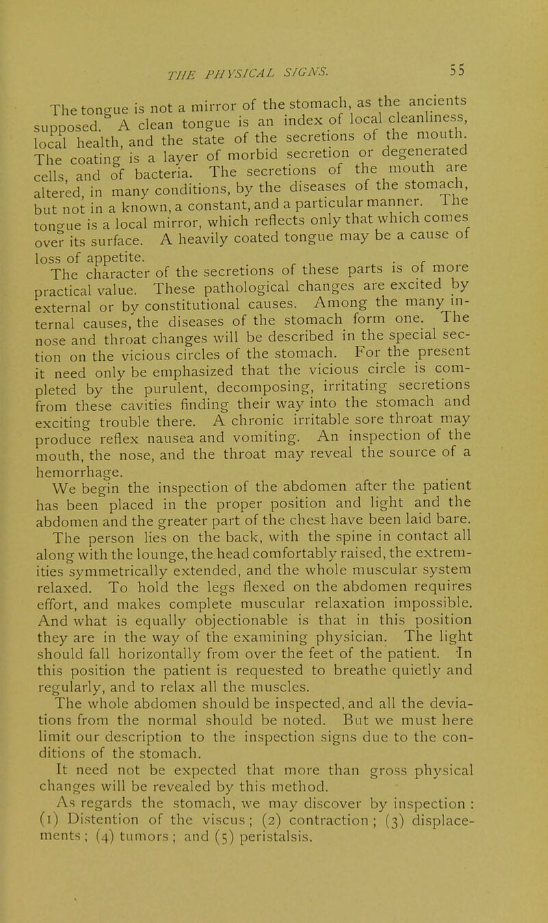 The tongue is not a mirror of the stomach as the ancients supposed A clean tongue is an index of local cleanlmess, local health, and the state of the secretions of the mouth The coating is a layer of morbid secretion or degenerated cells, and of bacteria. The secretions of the mouth are altered, in many conditions, by the diseases of the stomach, but not in a known, a constant, and a particular manner, i he tono-ue is a local mirror, which reflects only that which comes oveT its surface. A heavily coated tongue may be a cause ot loss of appetite. . The character of the secretions of these parts is of more practical value. These pathological changes are excited by external or bv constitutional causes. Among the many in- ternal causes,'the diseases of the stomach form one. The nose and throat changes will be described in the special sec- tion on the vicious circles of the stomach. For the present it need only be emphasized that the vicious circle is com- pleted by the purulent, decomposing, irritating secretions from these cavities finding their way into the stomach and exciting trouble there. A chronic irritable sore throat may produce reflex nausea and vomiting. An inspection of the mouth, the nose, and the throat may reveal the source of a hemorrhage. We begin the inspection of the abdomen after the patient has been placed in the proper position and light and the abdomen and the greater part of the chest have been laid bare. The person lies on the back, with the spine in contact all along with the lounge, the head comfortably raised, the extrem- ities symmetrically extended, and the whole muscular system relaxed. To hold the legs flexed on the abdomen requires effort, and makes complete muscular relaxation impossible. And what is equally objectionable is that in this position they are in the way of the examining physician. The light should fall horizontally from over the feet of the patient. In this position the patient is requested to breathe quietly and regularly, and to relax all the muscles. The whole abdomen should be inspected, and all the devia- tions from the normal should be noted. But we must here limit our description to the inspection signs due to the con- ditions of the stomach. It need not be expected that more than gross physical changes will be revealed by this method. As regards the stomach, we may discover by inspection : (i) Distention of the viscus ; (2) contraction; (3) displace- ments; (4) tumors; and (5) peristalsis.