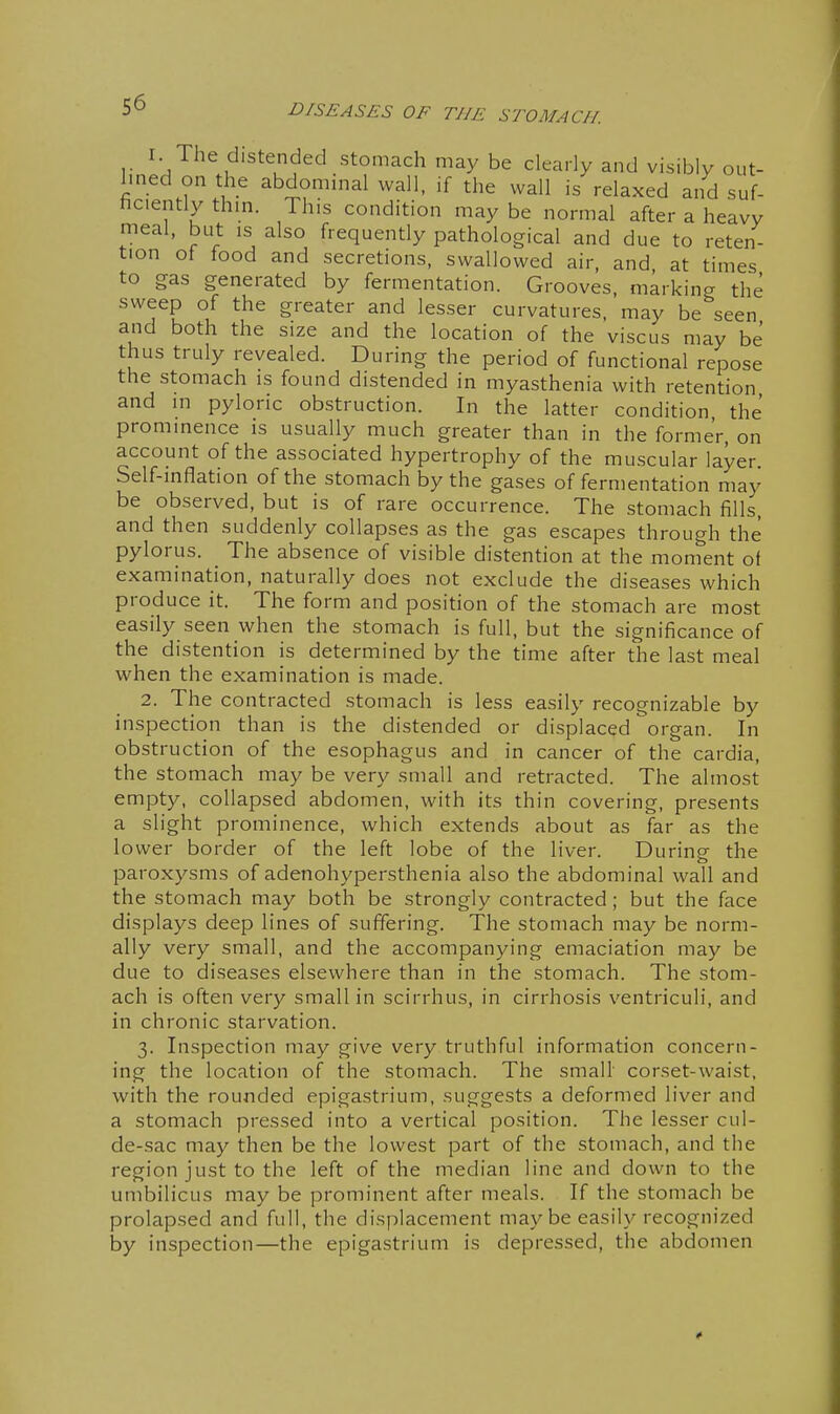 I. The distended stomach may be clearly and visibly out- Imed on the abdominal wall, if the wall is relaxed and suf- ficiently thm. This condition maybe normal after a heavy meal, but is also frequently pathological and due to reten- tion of food and secretions, swallowed air, and, at times to gas generated by fermentation. Grooves, marking the sweep of the greater and lesser curvatures, may be seen and both the size and the location of the viscus may be thus truly revealed. During the period of functional repose the stomach is found distended in myasthenia with retention and in pyloric obstruction. In the latter condition the prominence is usually much greater than in the former, on account of the associated hypertrophy of the muscular layer. Self-inflation of the stomach by the gases of fermentation may be observed, but is of rare occurrence. The stomach fills, and then suddenly collapses as the gas escapes through the pylorus. The absence of visible distention at the moment of examination, naturally does not exclude the diseases which produce it. The form and position of the stomach are most easily seen when the stomach is full, but the significance of the distention is determined by the time after the last meal when the examination is made. 2. The contracted stomach is less easily recognizable by inspection than is the distended or displaced organ. In obstruction of the esophagus and in cancer of the cardia, the stomach may be very small and retracted. The almost empty, collapsed abdomen, with its thin covering, presents a slight prominence, which extends about as far as the lower border of the left lobe of the liver. Duriner the paroxysms of adenohypersthenia also the abdominal wall and the stomach may both be strongly contracted; but the face displays deep lines of suffering. The stomach may be norm- ally very small, and the accompanying emaciation may be due to diseases elsewhere than in the stomach. The stom- ach is often very small in scirrhus, in cirrhosis ventriculi, and in chronic starvation. 3. Inspection may give very truthful information concern- ing the location of the stomach. The small' corset-waist, with the rounded epigastrium, suggests a deformed liver and a stomach pressed into a vertical position. The lesser cul- de-sac may then be the lowest part of the stomach, and the region just to the left of the median line and down to the umbilicus may be prominent after meals. If the stomach be prolapsed and full, the displacement maybe easily recognized by inspection—the epigastrium is depressed, the abdomen