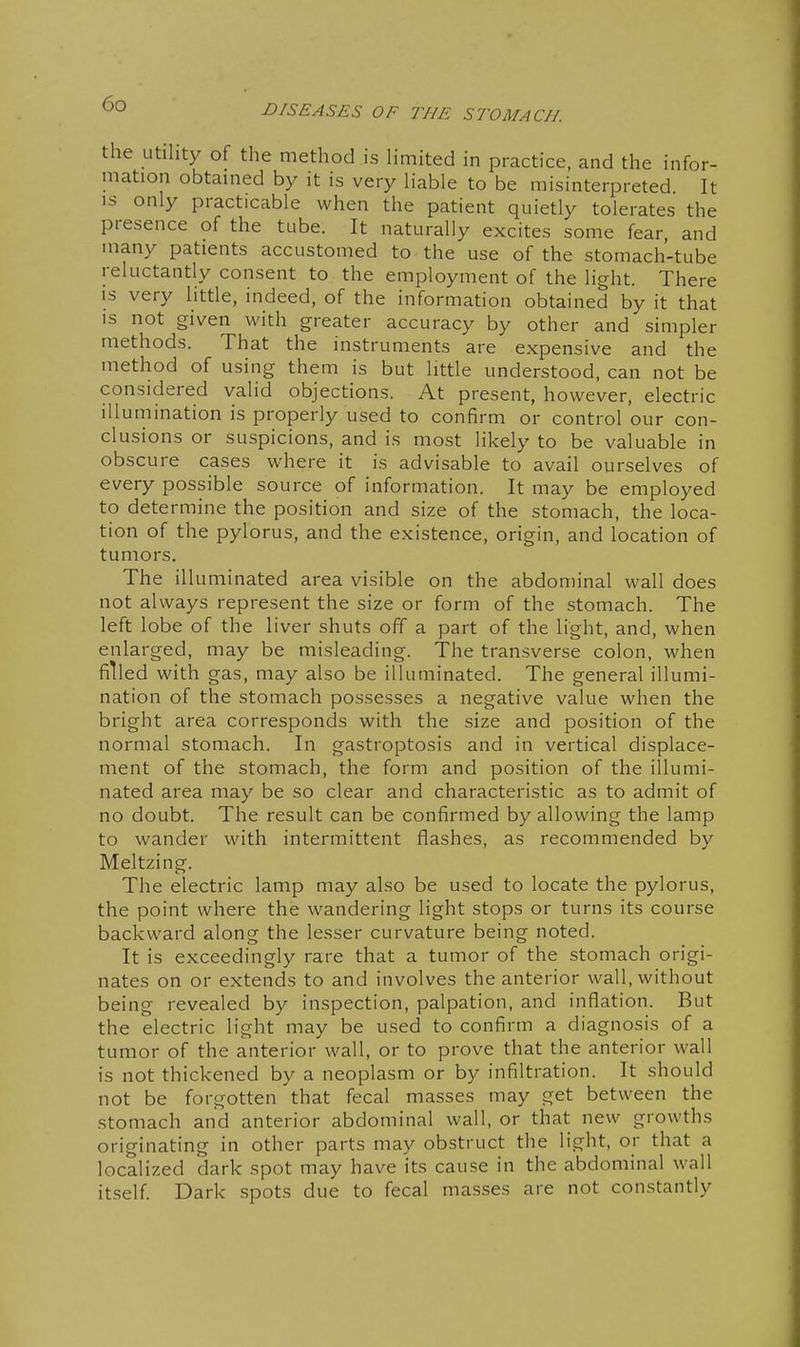 the utility of the method is limited in practice, and the infor- mation obtained by it is very liable to be misinterpreted. It IS only practicable when the patient quietly tolerates the presence of the tube. It naturally excites some fear, and many patients accustomed to the use of the stomach-tube reluctantly consent to the employment of the light. There IS very little, indeed, of the information obtained by it that is not given with greater accuracy by other and simpler methods. That the instruments are expensive and the method of using them is but little understood, can not be considered valid objections. At present, however, electric illumination is properly used to confirm or control our con- clusions or suspicions, and is most likely to be valuable in obscure cases where it is advisable to avail ourselves of every possible source of information. It may be employed to determine the position and size of the stomach, the loca- tion of the pylorus, and the existence, origin, and location of tumors. The illuminated area visible on the abdominal wall does not always represent the size or form of the stomach. The left lobe of the liver shuts off a part of the light, and, when enlarged, may be misleading. The transverse colon, when filled with gas, may also be illuminated. The general illumi- nation of the stomach possesses a negative value when the bright area corresponds with the size and position of the normal stomach. In gastroptosis and in vertical displace- ment of the stomach, the form and position of the illumi- nated area may be so clear and characteristic as to admit of no doubt. The result can be confirmed by allowing the lamp to wander with intermittent flashes, as recommended by Meltzing. The electric lamp may also be used to locate the pylorus, the point where the wandering light stops or turns its course backward along the lesser curvature being noted. It is exceedingly rare that a tumor of the stomach origi- nates on or extends to and involves the anterior wall, without being revealed by inspection, palpation, and inflation. But the electric light may be used to confirm a diagnosis of a tumor of the anterior wall, or to prove that the anterior wall is not thickened by a neoplasm or by infiltration. It should not be forgotten that fecal masses may get between the stomach and anterior abdominal wall, or that new growths originating in other parts may obstruct the light, or that a localized dark spot may have its cause in the abdominal wall itself Dark spots due to fecal masses are not constantly