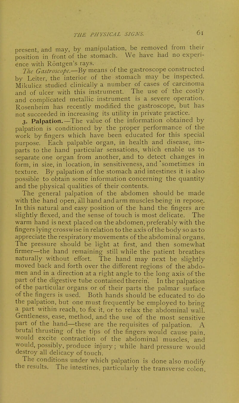 present, and may, by manipulation, be removed from their position in front of the stomach. We have had no experi- ence with Rontgen's rays. The Gastroscope.—By means of the gastroscope constructed by Leiter, the interior of the stomach may be inspected. Mikulicz studied clinically a number of cases of carcinoma and of ulcer with this instrument. The use of the costly and complicated metallic instrument is a severe operation. Rosenheim has recently modified the gastroscope, but has not succeeded in increasing its utility in private practice. 3. Palpation.—The value of the information obtained by palpation is conditioned by the proper performance of the work by fingers which have been educated for this special purpose. Each palpable organ, in health and disease, im- parts to the hand particular sensations, which enable us to separate one organ from another, and to detect changes in form, in size, in location, in sensitiveness, and 'sometimes in texture. By palpation of the stomach arid intestines it is also possible to obtain some information concerning the quantity and the physical qualities of their contents. The general palpation of the abdomen should be made with the hand open, all hand and arm muscles being in repose. In this natural and easy position of the hand the fingers are slightly flexed, and the sense of touch is most delicate. The warm hand is next placed on the abdomen, preferably with the fingers lying crosswise in relation to the axis of the body so as to appreciate the respiratory movements of the abdominal organs. The pressure should be light at first, and then somewhat firmer—the hand remaining still while the patient breathes naturally without effort. The hand may next be slightly moved back and forth over the different regions of the abdo- men and in a direction at a right angle to the long axis of the part of the digestive tube contained therein'. In the palpation of the particular organs or of their parts the palmar surface of the fingers is used. Both hands should be educated to do the palpation, but one must frequently be employed to bring a part within reach, to fix it, or to relax the abdominal wall. Gentleness, ease, method, and the use of the most sensitive part of the hand—these are the requisites of palpation. A brutal thrusting of the tips of the fingers would cause pain, would excite contraction of the abdominal muscles, and would, possibly, produce injury; while hard pressure would destroy all delicacy of touch. The conditions under which palpation is done also modify the results. The intestines, particularly the transverse colon.