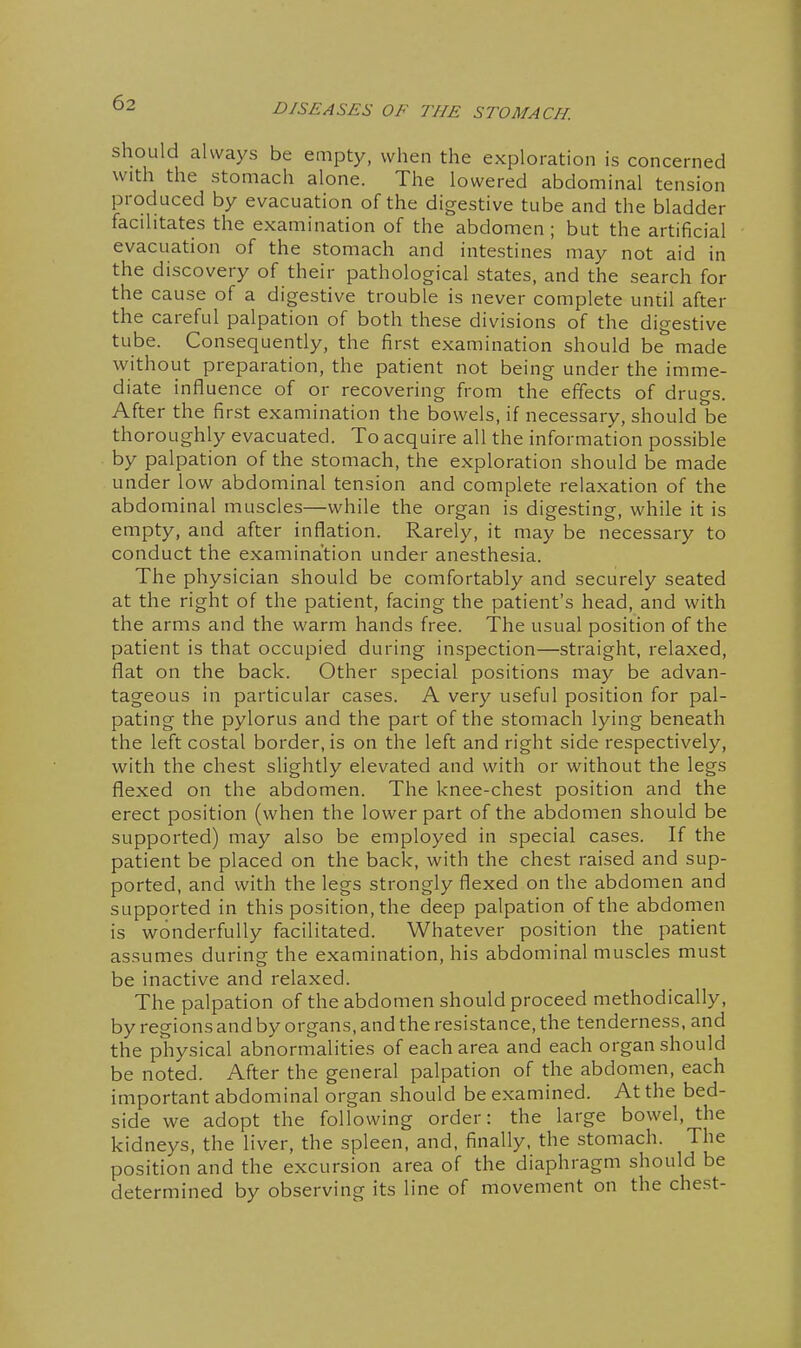 should always be empty, when the exploration is concerned with the stomach alone. The lowered abdominal tension produced by evacuation of the digestive tube and the bladder facilitates the examination of the abdomen ; but the artificial evacuation of the stomach and intestines may not aid in the discovery of their pathological states, and the search for the cause of a digestive trouble is never complete until after the careful palpation of both these divisions of the digestive tube. Consequently, the first examination should be^ made without preparation, the patient not being under the imme- diate influence of or recovering from the effects of drugs. After the first examination the bowels, if necessary, should be thoroughly evacuated. To acquire all the information possible by palpation of the stomach, the exploration should be made under low abdominal tension and complete relaxation of the abdominal muscles—while the organ is digesting, while it is empty, and after inflation. Rarely, it may be necessary to conduct the examination under anesthesia. The physician should be comfortably and securely seated at the right of the patient, facing the patient's head, and with the arms and the warm hands free. The usual position of the patient is that occupied during inspection—straight, relaxed, flat on the back. Other special positions may be advan- tageous in particular cases. A very useful position for pal- pating the pylorus and the part of the stomach lying beneath the left costal border, is on the left and right side respectively, with the chest slightly elevated and with or without the legs flexed on the abdomen. The knee-chest position and the erect position (when the lower part of the abdomen should be supported) may also be employed in special cases. If the patient be placed on the back, with the chest raised and sup- ported, and with the legs strongly flexed on the abdomen and supported in this position, the deep palpation of the abdomen is wonderfully facilitated. Whatever position the patient assumes during the examination, his abdominal muscles must be inactive and relaxed. The palpation of the abdomen should proceed methodically, by regions and by organs, and the resistance, the tenderness, and the physical abnormalities of each area and each organ should be noted. After the general palpation of the abdomen, each important abdominal organ should be examined. At the bed- side we adopt the following order: the large bowel, the kidneys, the liver, the spleen, and, finally, the stomach. The position and the excursion area of the diaphragm should be determined by observing its line of movement on the chest-