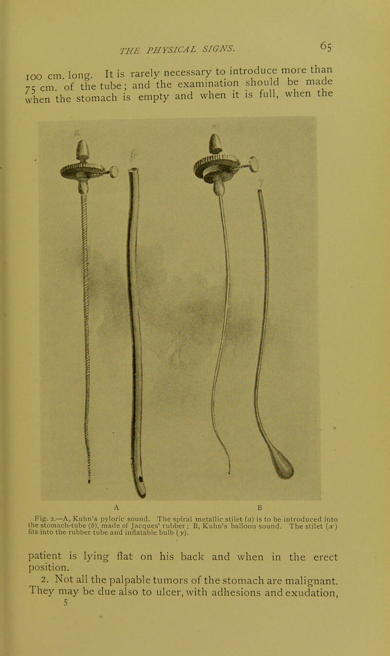 100 cm. long. It is rarely necessary to introduce more than nc cm of the tube; and the examination should be made when the stomach is empty and when it is full, when the f Fig. 2.—A, Kuhn's pyloric sound. Tlie spiral metallic stilet (a) is to be introduced into the stomach-tube (6), made of Jacques' rubber ; B, Kuhn's balloon sound. The stilet (jr) fits into the rubber tube and inflatable bulb {y). patient is lying flat on his back and when in the erect position, 2. Not all the palpable tumors of the stomach are malignant. They may be due also to ulcer, with adhesions and exudation, 5