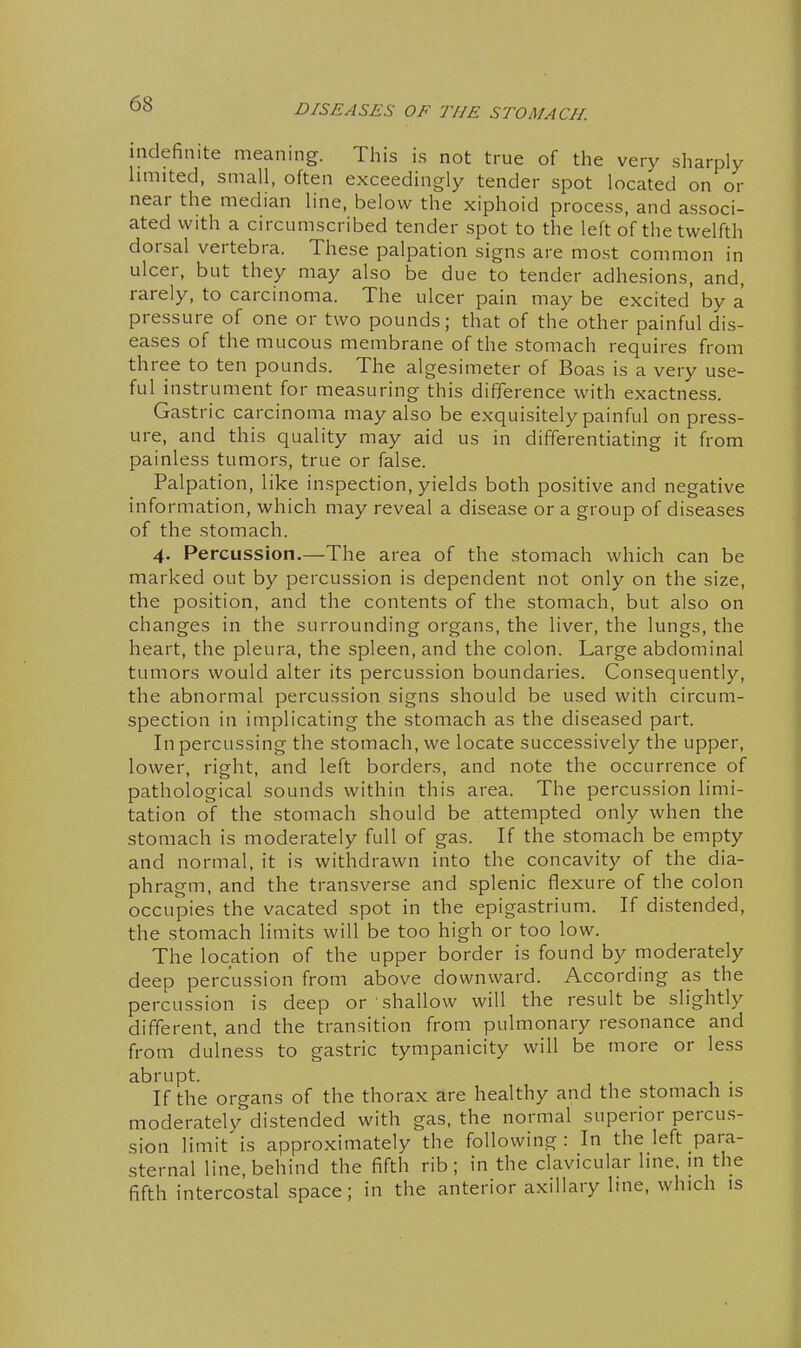 indefinite meaning. This is not true of the very sharply limited, small, often exceedingly tender spot located on or near the median line, below the xiphoid process, and associ- ated with a circumscribed tender spot to the left of the twelfth dorsal vertebra. These palpation signs are most common in ulcer, but they may also be due to tender adhesions, and, rarely, to carcinoma. The ulcer pain may be excited' by a pressure of one or two pounds; that of the other painful dis- eases of the mucous membrane of the stomach requires from three to ten pounds. The algesimeter of Boas is a very use- ful instrument for measuring this difference with exactness. Gastric carcinoma may also be exquisitely painful on press- ure, and this quality may aid us in differentiating it from painless tumors, true or false. Palpation, like inspection, yields both positive and negative information, which may reveal a disease or a group of diseases of the stomach. 4. Percussion.—The area of the stomach which can be marked out by percussion is dependent not only on the size, the position, and the contents of the stomach, but also on changes in the surrounding organs, the liver, the lungs, the heart, the pleura, the spleen, and the colon. Large abdominal tumors would alter its percussion boundaries. Consequently, the abnormal percussion signs should be used with circum- spection in implicating the stomach as the diseased part. In percussing the stomach, we locate successively the upper, lower, right, and left borders, and note the occurrence of pathological sounds within this area. The percussion limi- tation of the stomach should be attempted only when the stomach is moderately full of gas. If the stomach be empty and normal, it is withdrawn into the concavity of the dia- phragm, and the transverse and splenic flexure of the colon occupies the vacated spot in the epigastrium. If distended, the stomach limits will be too high or too low. The location of the upper border is found by moderately deep percussion from above downward. According as the percussion is deep or shallow will the result be slightly different, and the transition from pulmonary resonance and from dulness to gastric tympanicity will be more or less abrupt. If the organs of the thorax are healthy and the stomach is moderately distended with gas, the normal superior percu.s- sion limit is approximately the following : In the left para- sternal line, behind the fifth rib ; in the clavicular line, in the fifth intercostal space; in the anterior axillary Ime, which is