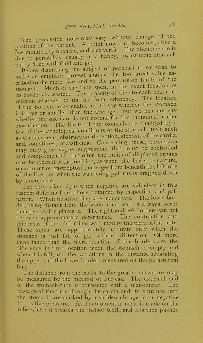 The percussion note may vary without change of the position of the patient. A point now dtill becomes, after a Feu minutes, tyn.panitic, and vice versa. The phenomenon is due to peristalsis, usually in a flabby, myasthenic stomach partly filled with fluid and gas. Before dismissing the subject of percussion, we wish to make an emphatic protest against the too great value as- cribed to the mere size and to the percussion limits of the stomach. Much of the time spent in the exact ocation ot its borders is wasted. The capacity of the stomach bears no relation whatever to its functional efficiency. The location of the borders may enable us to say whether the stomach is larcrer or smaller than the average ; but we can not say whether the size is or is not normal for the individual under examination. The limits of the stomach are changed by a few of the pathological conditions of the stomach itself, such as displacement, obstruction, distention, stenosis of thecardia, and, sometimes, myasthenia. Concerning these, percussion may only give vague suggestions that must be controlled and complemented ; but often the limits of displaced organs may be located with precision, as when the lesser curvature, on account of gastroptosis, emerges from beneath the left lobe of the liver, or when the wandering pylorus is dragged down by a neoplasm. The percussion signs when negative are valueless, in this respect differing from those obtained by inspection and pal- pation. When positive, they are inaccurate. The lower bor- der, being distant from the abdominal wall, is always lower than percussion places it. The right and left borders can not be even approximately determined. The contraction and thickness of the abdominal wall modify the percussion note. These signs are approximately accurate only when the stomach is just full of gas without distention. Qf more importance than the mere position of the borders are the difference in their location when the stomach is empty and when it is full, and the variations in the distance separating the upper and the lower borders measured on the parasternal line. The distance from the cardia to the greater curvature may be measured by the method of Purjesz. The external end of the stomach-tube is connected with a manometer. The passage of the tube through the cardia and its entrance into the stomach are marked by a sudden change from negative to positive pressure. At this moment a mark is made on the tube where it crosses the incisor teeth, and it is then pushed