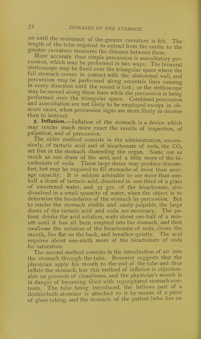 on until the resistance of the greater curvature is felt The length of the tube required to extend from the cardia to the greater curvature measures the distance between them More accurate than simple percussion is auscultatory per- cussion, which may be performed in two ways: The binaural stethoscope may be fixed over the triangular space where the tull stomach comes in contact with the abdominal wall, and percussion may be performed along eccentric lines running in every direction until the sound is lost; or the stethoscope may be moved along these lines while the percussion is being performed over the triangular space. Combined percussion and auscultation are not likely to be employed except in ob- scure cases, when percussion signs are more likely to deceive than to instruct. 5. Inflation.—Inflation of the stomach is a device which may render much more exact the results of inspection, of palpation, and of percussion. _ The older method consists in the administration, succes- sively, of tartaric acid and of bicarbonate of soda, the CO2 set free in the stomach distending the organ. Some use as much as one dram of the acid, and a little more of the bi- carbonate of soda. These large doses may produce discom- fort, but may be required to fill stomachs of more than aver- age capacity. It is seldom advisable to use more than one- half a dram of tartaric acid, dissolved in one-third of a glass of sweetened water, and 35 grs. of the bicarbonate, also dissolved in a small quantity of water, when the object is to determine the boundaries of the stomach by percussion. But to render the stomach visible and easily palpable, the large doses of the tartaric acid and soda are necessary. The pa- tient drinks the acid solution, waits about one-half of a min- utfe until it has all been emptied into the stomach, and then swallovv«s the solution of the bicarbonate of soda, closes the mouth, lies flat on the back, and breathes quietly. The acid requires about one-ninth more of the bicarbonate of soda for saturation. The second method consists in the introduction of air into the stomach through the tube. Bouveret suggests that the physician apply his mouth to the end of the tube and thus inflate the stomach, but this method of inflation is objection- able on grounds of cleanliness, and the physician's mouth is in danger of becoming filled with regurgitated stomach-con- tents. The tube being introduced, the bellows part of a double-bulb atomizer is attached to it by means of a piece of glass tubing, and the stomach of the patient (who lies on