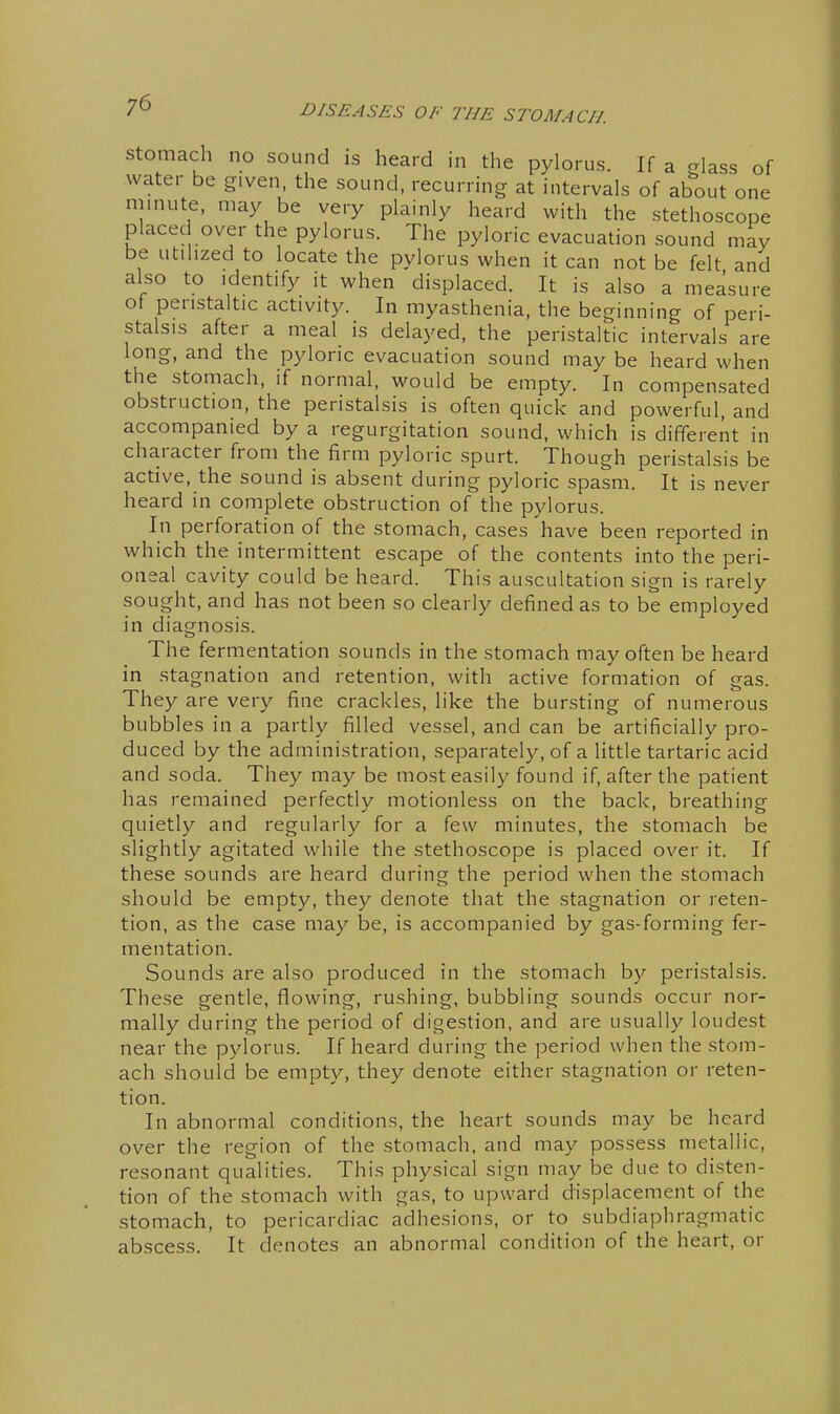 Stomach no sound is heard in the pylorus. If a glass of water be given, the sound, recurring at intervals of about one minute, may be very plainly heard with the stethoscope placed over the pylorus. The pyloric evacuation sound may be utilized to locate the pylorus when it can not be felt and also to identify it when displaced. It is also a measure of peristaltic activity. In myasthenia, the beginning of peri- stalsis after a meal is delayed, the peristaltic intervals are long, and the pyloric evacuation sound may be heard when the stomach, if normal, would be empty. In compensated obstruction, the peristalsis is often quick and powerful, and accompanied by a regurgitation sound, which is different in character from the firm pyloric spurt. Though peristalsis be active, the sound is absent during pyloric spasm. It is never heard in complete obstruction of the pylorus. In perforation of the stomach, cases have been reported in which the intermittent escape of the contents into the peri- oneal cavity could be heard. This auscultation sign is rarely sought, and has not been so clearly defined as to be employed in diagnosis. The fermentation sounds in the stomach may often be heard in stagnation and retention, with active formation of gas. They are very fine crackles, like the bursting of numerous bubbles in a partly filled vessel, and can be artificially pro- duced by the administration, separately, of a little tartaric acid and soda. They may be most easily found if, after the patient has remained perfectly motionless on the back, breathing quietly and regularly for a few minutes, the stomach be slightly agitated while the stethoscope is placed over it. If these sounds are heard during the period when the stomach should be empty, they denote that the stagnation or reten- tion, as the case may be, is accompanied by gas-forming fer- mentation. Sounds are also produced in the stomach by peristalsis. These gentle, flowing, rushing, bubbling sounds occur nor- mally during the period of digestion, and are usually loudest near the pylorus. If heard during the period when the stom- ach should be empty, they denote either stagnation or reten- tion. In abnormal conditions, the heart sounds may be heard over the region of the stomach, and may possess metallic, resonant qualities. This physical sign may be due to disten- tion of the stomach with gas, to upward displacement of the stomach, to pericardiac adhesions, or to subdiaphragmatic abscess. It denotes an abnormal condition of the heart, or