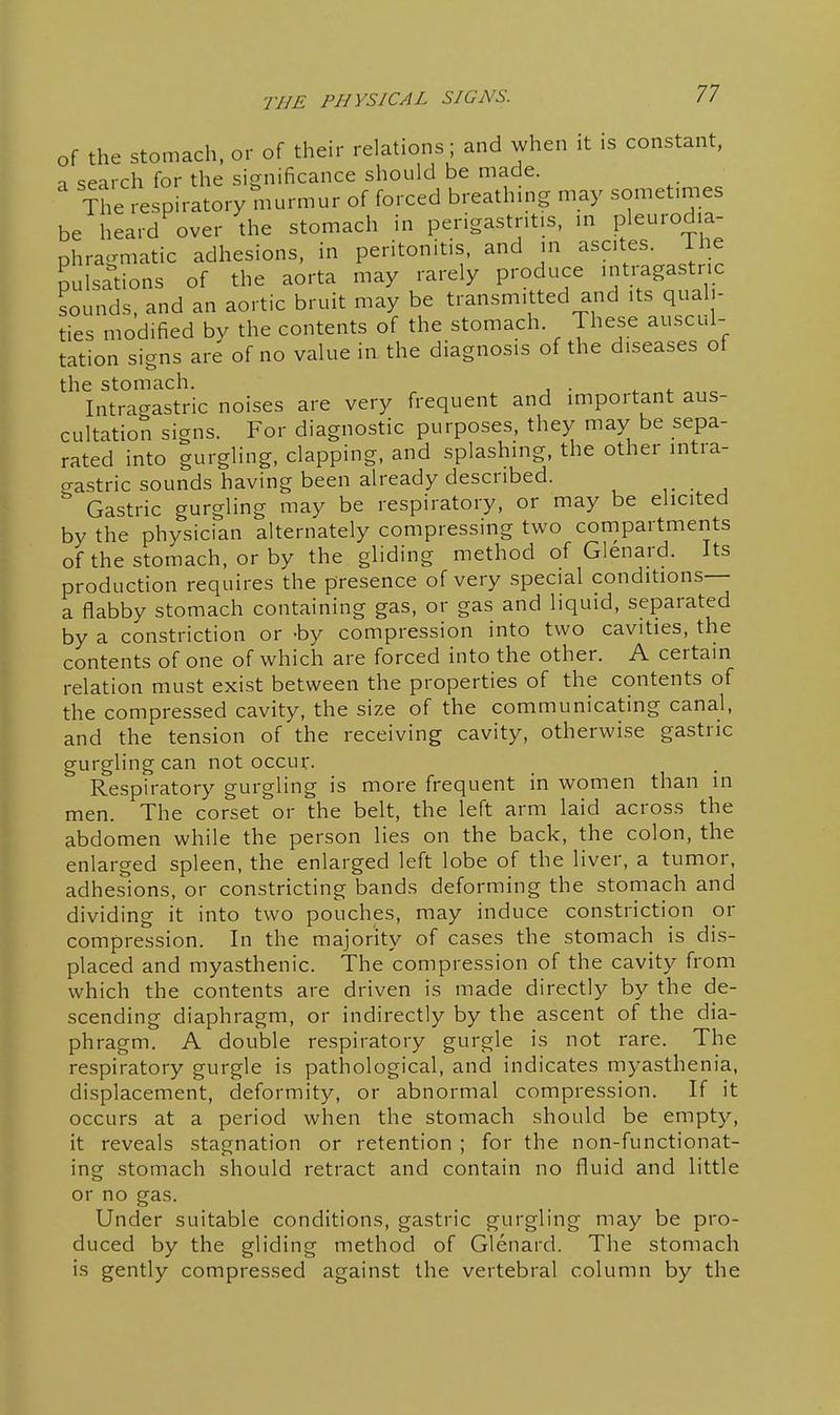of the stomach, or of their relations; and when it is constant, -1 search for the significance should be made. The respiratory murmur of forced breathing may sometimes be heard over the stomach in perigastritis, in pleurodia- phragmatic adhesions, in peritonitis, and in ascites. The ^uls^tions of the aorta may rarely produce 'ntraga trie sounds, and an aortic bruit may be transmitted and its quali- ties modified by the contents of the stomach. These auscul- tation signs are of no value in the diagnosis of the diseases of the stomach. Intragastric noises are very frequent and important aus- cultation signs. For diagnostic purposes, they may be sepa- rated into gurgling, clapping, and splashing, the other intra- crastric sounds having been already described. • , Gastric gurgling may be respiratory, or may be elicited by the physician alternately compressing two compartments of the stomach, or by the gliding method of Glenard. Its production requires the presence of very special conditions— a flabby stomach containing gas, or gas and liquid, separated by a constriction or -by compression into two cavities, the contents of one of which are forced into the other. A certam relation must exist between the properties of the contents of the compressed cavity, the size of the communicating canal, and the tension of the receiving cavity, otherwise gastric gurgling can not occur. Respiratory gurgling is more frequent in women than in men. The corset or the belt, the left arm laid across the abdomen while the person lies on the back, the colon, the enlarged spleen, the enlarged left lobe of the liver, a tumor, adhesions, or constricting bands deforming the stomach and dividing it into two pouches, may induce constriction or compression. In the majority of cases the stomach is dis- placed and myasthenic. The compression of the cavity from which the contents are driven is made directly by the de- scending diaphragm, or indirectly by the ascent of the dia- phragm. A double respiratory gurgle is not rare. The respiratory gurgle is pathological, and indicates myasthenia, displacement, deformity, or abnormal compression. If it occurs at a period when the stomach should be empty, it reveals stagnation or retention ; for the non-functionat- ing stomach should retract and contain no fluid and little or no gas. Under suitable conditions, gastric gurgling may be pro- duced by the gliding method of Glenard. The stomach is gently compressed against the vertebral column by the