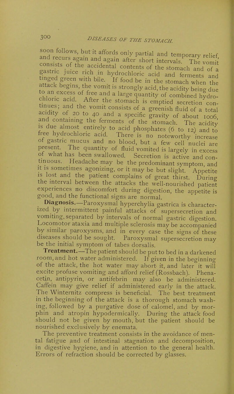 soon follows, but it affords only partial and temporary relief and recurs agam and again after short intervals.^ Ti e vomit' consists of the accidental contents of the stomach and oT a gastric ju.ce rich in hydrochloric acid and ferments and mged green with bile. If food be in the stomach when the attack begins, the vomit is strongly acid, the acidity being due XZ^^'^^l /r'' ^u^ ^ ^''^^ ^^^'^y °f combined hydro- chloiic acid. After the stomach is emptied secretion con- tinues; and the vomit consists of a greenish fluid of a total acidity of 20 to 40 and a specific gravity of about 1006 and con aining the ferments of the stomach. The acidity IS due almost entirely to acid phosphates (6 to 12) and to free hydrochloric acid. There is no noteworthy increase of gastric mucus and no blood, but a few cell nuclei are present. The quantity of fluid vomited is largely in excess of what has been swallowed. Secretion is active and con- tinuous. Headache may be the predominant symptom, and It IS sometimes agonizing, or it may be but slight. Appetite IS lost and the patient complains of great thirst. During the interval between the attacks the well-nourished patient experiences no discomfort during digestion, the appetite is good, and the functional signs are normal. Diagnosis.—Paroxysmal hyperchylia gastrica is character- ized by intermittent painful attacks of supersecretion and vomiting, separated by intervals of normal gastric digestion. Locomotor ataxia and multiple sclerosis may be accompanied by similar paroxysms, and in every case the signs of these diseases should be sought. Paroxysmal supersecretion may be the initial symptom of tabes dorsalis. Treatment.—The patient should be put to bed in a darkened room, and hot water administered. If given in the beginning of the attack, the hot water may abort it, and later it will excite profuse vomiting and afford relief (Rossbach). Phena- cetin, antipyrin, or antifebrin may also be administered. Caffein may give relief if administered early in the attack. The Winternitz compress is beneficial. The best treatment in the beginning of the attack is a thorough stomach wash- ing, followed by a purgative dose of calomel, and by mor- phin and atropin hypodermically. During the attack food should not be given by mouth, but the patient should be nourished exclusively by enemata. The preventive treatment consists in the avoidance of men- tal fatigue and of intestinal stagnation and decomposition, in digestive hygiene, and in attention to the general health. Errors of refraction should be corrected by glasses.