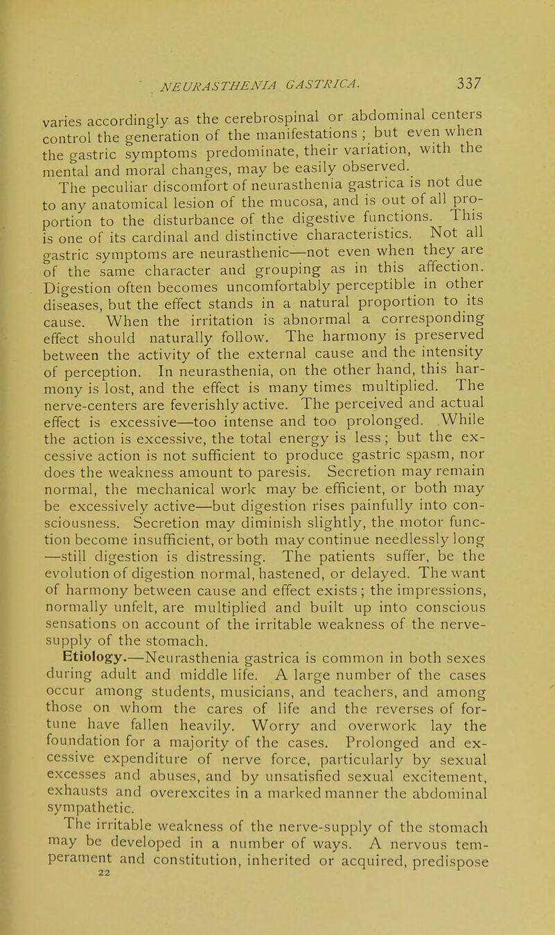 varies accordingly as the cerebrospinal or abdommal centers control the generation of the manifestations ; but even when the gastric symptoms predominate, their variation, with the mental and moral changes, may be easily observed. The peculiar discomfort of neurasthenia gastnca is not due to any anatomical lesion of the mucosa, and is out of all pro- portion to the disturbance of the digestive functions. This is one of its cardinal and distinctive characteristics. Not all gastric symptoms are neurasthenic—not even when they are of the same character and grouping as in this affection. Digestion often becomes uncomfortably perceptible in other diseases, but the effect stands in a natural proportion to its cause. When the irritation is abnormal a corresponding effect should naturally follow. The harmony is preserved between the activity of the external cause and the intensity of perception. In neurasthenia, on the other hand, this har- mony is lost, and the effect is many times multiplied. The nerve-centers are feverishly active. The perceived and actual effect is excessive—too intense and too prolonged. While the action is excessive, the total energy is less ; but the ex- cessive action is not sufficient to produce gastric spasm, nor does the weakness amount to paresis. Secretion may remain normal, the mechanical work may be efficient, or both may be excessively active—but digestion rises painfully into con- sciousness. Secretion may diminish slightly, the motor func- tion become insufficient, or both may continue needlessly long —still digestion is distressing. The patients suffer, be the evolution of digestion normal, hastened, or delayed. The want of harmony between cause and effect exists; the impressions, normally unfelt, are multiplied and built up into conscious sensations on account of the irritable weakness of the nerve- supply of the stomach. Etiology.—Neurasthenia gastrica is common in both sexes during adult and middle life. A large number of the cases occur among students, musicians, and teachers, and among those on whom the cares of life and the reverses of for- tune have fallen heavily. Worry and overwork lay the foundation for a majority of the cases. Prolonged and ex- cessive expenditure of nerve force, particularly by sexual excesses and abuses, and by unsatisfied sexual excitement, exhausts and overexcites in a marked manner the abdominal sympathetic. The irritable weakness of the nerve-supply of the stomach may be developed in a number of ways. A nervous tem- perament and constitution, inherited or acquired, predispose 22
