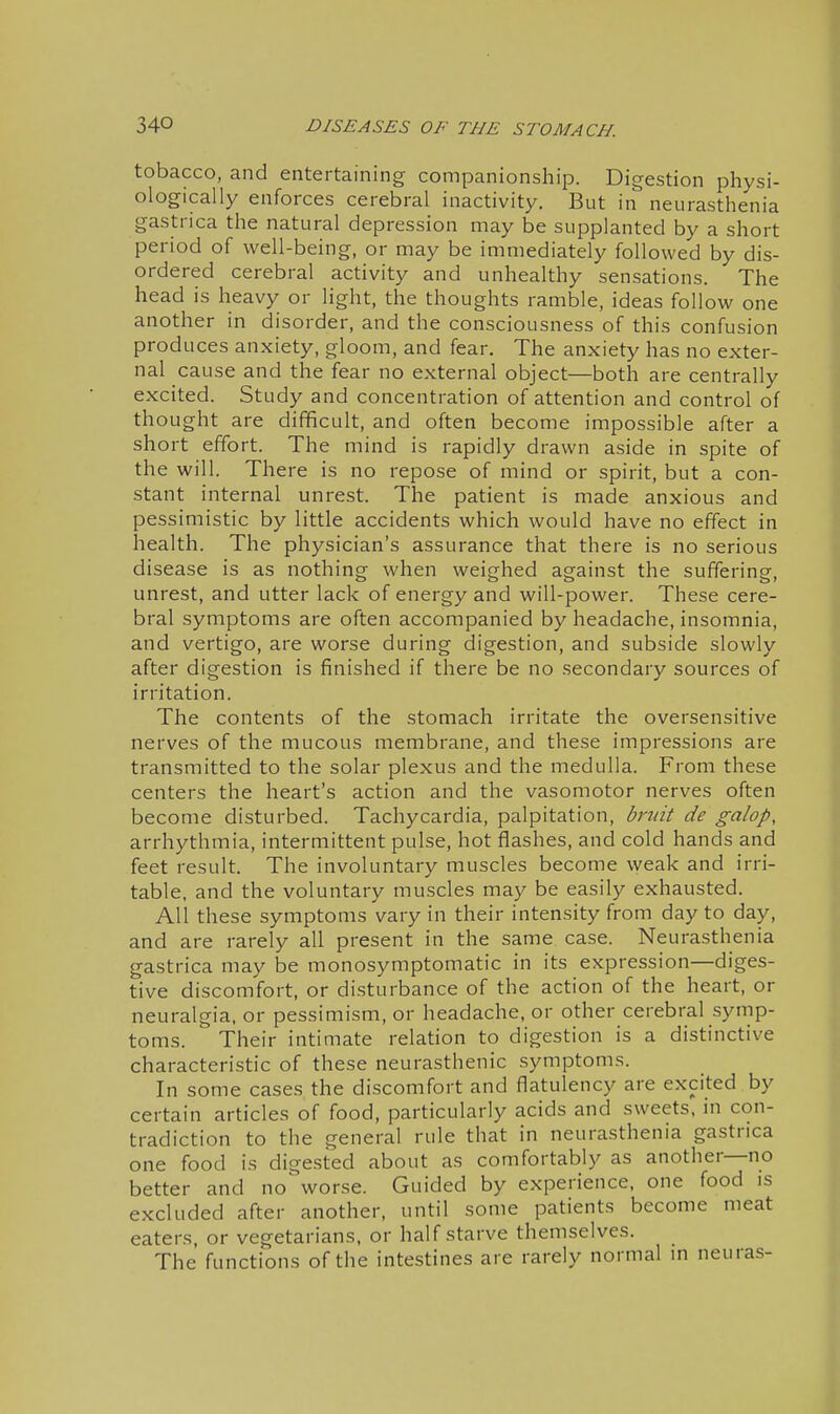 tobacco, and entertaining companionship. Digestion physi- ologically enforces cerebral inactivity. But in neurasthenia gastrica the natural depression may be supplanted by a short period of well-being, or may be immediately followed by dis- ordered cerebral activity and unhealthy sensations. The head is heavy or light, the thoughts ramble, ideas follow one another in disorder, and the consciousness of this confusion produces anxiety, gloom, and fear. The anxiety has no exter- nal cause and the fear no external object—both are centrally excited. Study and concentration of attention and control of thought are difficult, and often become impossible after a short effort. The mind is rapidly drawn aside in spite of the will. There is no repose of mind or spirit, but a con- stant internal unrest. The patient is made anxious and pessimistic by little accidents which would have no effect in health. The physician's assurance that there is no serious disease is as nothing when weighed against the suffering, unrest, and utter lack of energy and will-power. These cere- bral symptoms are often accompanied by headache, insomnia, and vertigo, are worse during digestion, and subside slowly after digestion is finished if there be no secondary sources of irritation. The contents of the stomach irritate the oversensitive nerves of the mucous membrane, and these impressions are transmitted to the solar plexus and the medulla. From these centers the heart's action and the vasomotor nerves often become disturbed. Tachycardia, palpitation, bruit de galop, arrhythmia, intermittent pulse, hot flashes, and cold hands and feet result. The involuntary muscles become weak and irri- table, and the voluntary muscles may be easily exhausted. All these symptoms vary in their intensity from day to day, and are rarely all present in the same case. Neurasthenia gastrica may be monosymptomatic in its expression—diges- tive discomfort, or disturbance of the action of the heart, or neuralgia, or pessimism, or headache, or other cerebral symp- toms. Their intimate relation to digestion is a distinctive characteristic of these neurasthenic symptoms. In some cases the discomfort and flatulency are excited by certain articles of food, particularly acids and sweets, in con- tradiction to the general rule that in neurasthenia gastrica one food is digested about as comfortably as another—no better and no worse. Guided by experience, one food is excluded after another, until some patients become meat eaters, or vegetarians, or half starve themselves. The functions of the intestines are rarely normal m neuras-