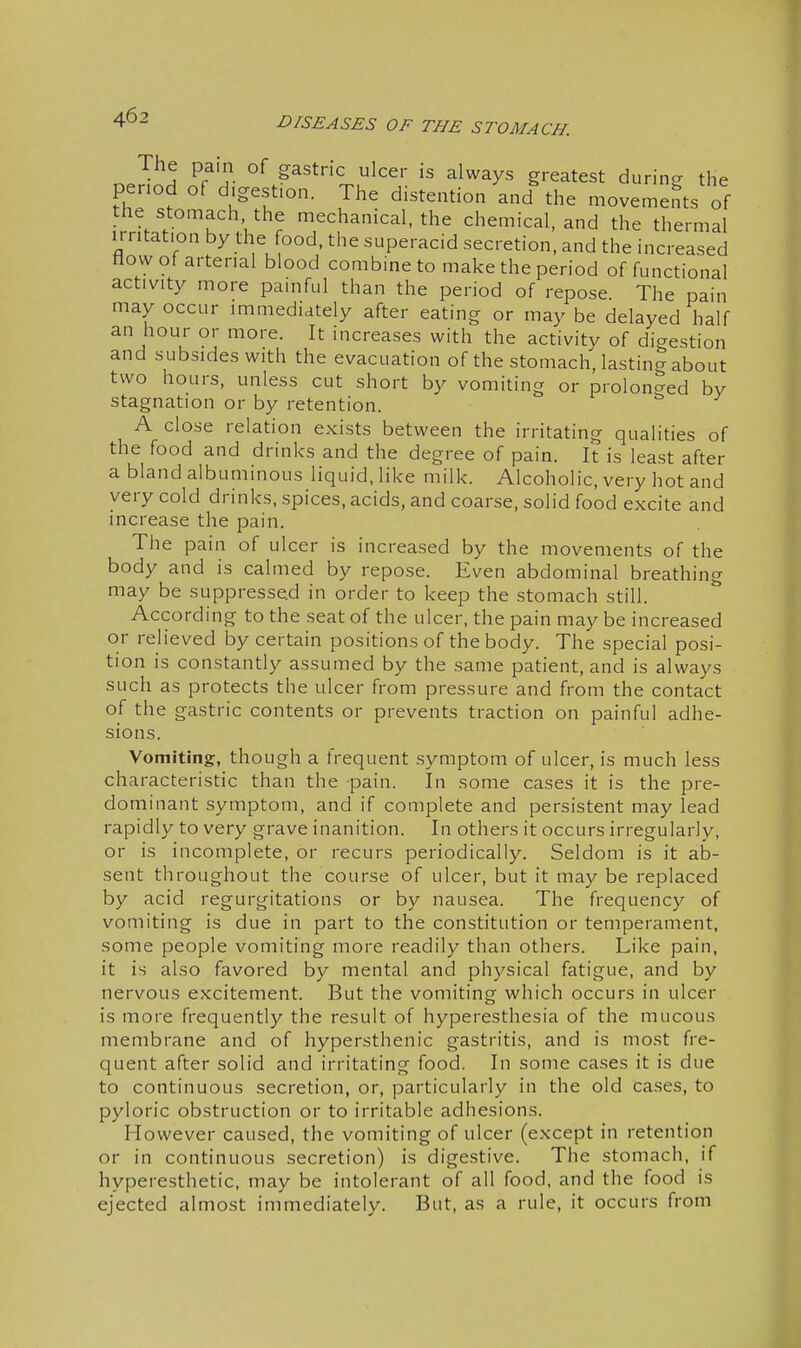 The pain of gastric ulcer is always greatest during the period of digestion. The distention and%he movements of the stomach the mechanical, the chemical, and the thermal irritation by the food, the superacid secretion, and the increased How of arterial blood combine to make the period of functional activity more painful than the period of repose. The pain may occur immediately after eating or may be delayed half an hour or more. It increases with the activity of digestion and subsides with the evacuation of the stomach, lastinc^ about two hours, unless cut short by vomiting or prolonged bv stagnation or by retention. A close relation exists between the irritating qualities of the food and drinks and the degree of pain. It is least after a bland albuminous liquid, like milk. Alcoholic, very hot and very cold drinks, spices, acids, and coarse, solid food excite and increase the pain. The pain of ulcer is increased by the movements of the body and is calmed by repose. Even abdominal breathing may be suppressed in order to keep the stomach still. According to the seat of the ulcer, the pain may be increased or relieved by certain positions of the body. The special posi- tion is constantly assumed by the same patient, and is always such as protects the ulcer from pressure and from the contact of the gastric contents or prevents traction on painful adhe- sions. Vomiting, though a frequent symptom of ulcer, is much less characteristic than the -pain. In some cases it is the pre- dominant symptom, and if complete and persistent may lead rapidly to very grave inanition. In others it occurs irregularly, or is incomplete, or recurs periodically. Seldom is it ab- sent throughout the course of ulcer, but it may be replaced by acid regurgitations or by nausea. The frequency of vomiting is due in part to the constitution or temperament, some people vomiting more readily than others. Like pain, it is also favored by mental and physical fatigue, and by nervous excitement. But the vomiting which occurs in ulcer is more frequently the result of hyperesthesia of the mucous membrane and of hypersthenic gastritis, and is most fre- quent after solid and irritating food. In some cases it is due to continuous secretion, or, particularly in the old cases, to pyloric obstruction or to irritable adhesions. However caused, the vomiting of ulcer (except in retention or in continuous secretion) is digestive. The stomach, if hyperesthetic, may be intolerant of all food, and the food is ejected almost immediately. But, as a rule, it occurs from