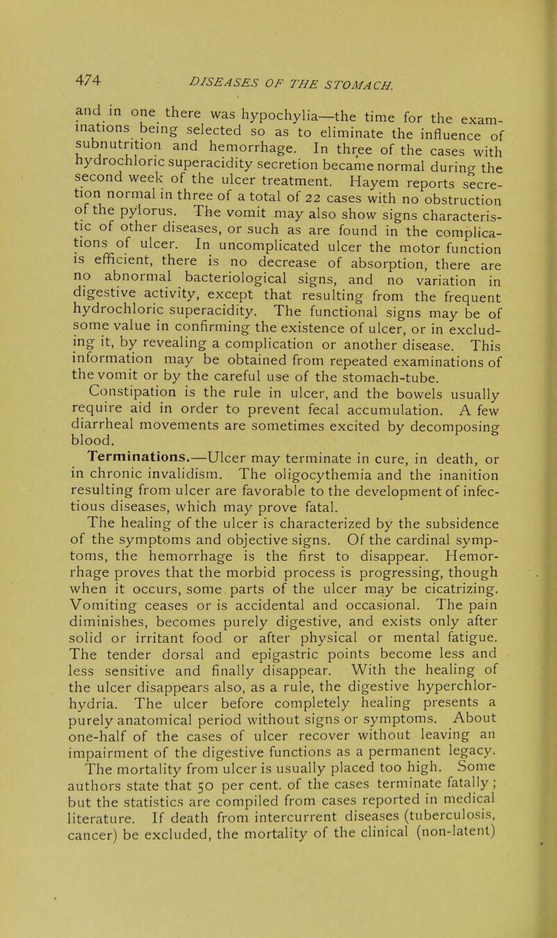 and in one there was hypochylia—the time for the exam- inations being selected so as to eliminate the influence of subnutrition and hemorrhage. In three of the cases with hydrochloric superacidity secretion became normal during the second week of the ulcer treatment. Hayem reports secre- tion normal in three of a total of 22 cases with no obstruction of the pylorus. The vomit may also show signs characteris- tic of other diseases, or such as are found in the complica- tions of ulcer. In uncomplicated ulcer the motor function IS efficient, there is no decrease of absorption, there are no abnormal bacteriological signs, and no variation in digestive activity, except that resulting from the frequent hydrochloric superacidity. The functional signs may be of some value in confirming the existence of ulcer, or in exclud- ing it, by revealing a complication or another disease. This information may be obtained from repeated examinations of the vomit or by the careful use of the stomach-tube. Constipation is the rule in ulcer, and the bowels usually require aid in order to prevent fecal accumulation. A few diarrheal movements are sometimes excited by decomposing blood. Terminations.—Ulcer may terminate in cure, in death, or in chronic invalidism. The oligocythemia and the inanition resulting from ulcer are favorable to the development of infec- tious diseases, which may prove fatal. The healing of the ulcer is characterized by the subsidence of the symptoms and objective signs. Of the cardinal symp- toms, the hemorrhage is the first to disappear. Hemor- rhage proves that the morbid process is progressing, though when it occurs, some parts of the ulcer may be cicatrizing. Vomiting ceases or is accidental and occasional. The pain diminishes, becomes purely digestive, and exists only after solid or irritant food or after physical or mental fatigue. The tender dorsal and epigastric points become less and less sensitive and finally disappear. With the healing of the ulcer disappears also, as a rule, the digestive hyperchlor- hydria. The ulcer before completely healing presents a purely anatomical period without signs or symptoms. About one-half of the cases of ulcer recover without leaving an impairment of the digestive functions as a permanent legacy. The mortality from ulcer is usually placed too high. Some authors state that 50 per cent, of the cases terminate fatally; but the statistics are compiled from cases reported in medical literature. If death from intercurrent diseases (tuberculosis, cancer) be excluded, the mortality of the clinical (non-latent)