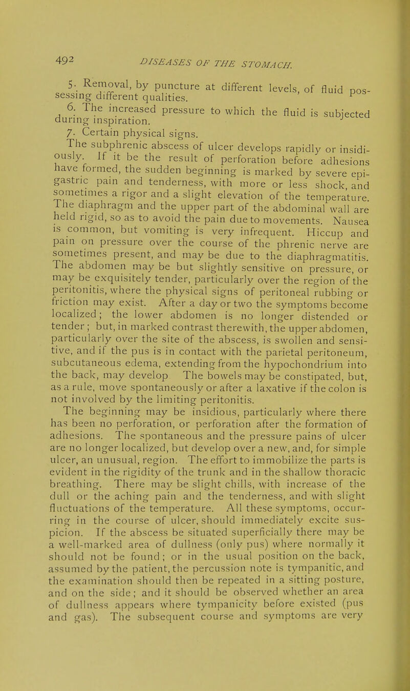 5. Removal, by puncture at different levels, of fluid pos- sessing different qualities. ^ 6. The increased pressure to which the fluid is subjected during inspiration. 7. Certain physical signs. The subphrenic abscess of ulcer develops rapidly or insidi- ously If It be the result of perforation before adhesions have formed, the sudden beginning is marked by severe epi- gastric pain and tenderness, with more or less shock and sometimes a rigor and a slight elevation of the temperature Ihe diaphragm and the upper part of the abdominal wall are held rigid, so as to avoid the pain due to movements. Nausea IS common, but vomiting is very infrequent. Hiccup and pain on pressure over the course of the phrenic nerve are sometimes present, and may be due to the diaphragmatitis. The abdomen may be but slightly sensitive on pressure, or may be exquisitely tender, particularly over the region of the peritonitis, where the physical signs of peritoneal rubbing or friction may exist. After a day or two the symptoms become localized; the lower abdomen is no longer distended or tender; but, in marked contrast therewith, the upper abdomen, particularly over the site of the abscess, is swollen and sensi- tive, and if the pus is in contact with the parietal peritoneum, subcutaneous edema, extending from the hypochondrium into the back, may develop The bowels may be constipated, but, as a rule, move spontaneously or after a laxative if the colon is not involved by the limiting peritonitis. The beginning may be insidious, particularly where there has been no perforation, or perforation after the formation of adhesions. The spontaneous and the pressure pains of ulcer are no longer localized, but develop over a new, and, for simple ulcer, an unusual, region. The effort to immobilize the parts is evident in the rigidity of the trunk and in the shallow thoracic breathing. There may be slight chills, with increase of the dull or the aching pain and the tenderness, and with slight fluctuations of the temperature. All these symptoms, occur- ring in the course of ulcer, should immediately excite sus- picion. If the abscess be situated superficially there may be a well-marked area of dullness (only pus) where normally it should not be found ; or in the usual position on the back, assumed by the patient, the percussion note is tympanitic, and the examination should then be repeated in a sitting posture, and on the side; and it should be observed whether an area of dullness appears where tympanicity before existed (pus and gas). The subsequent course and symptoms are very