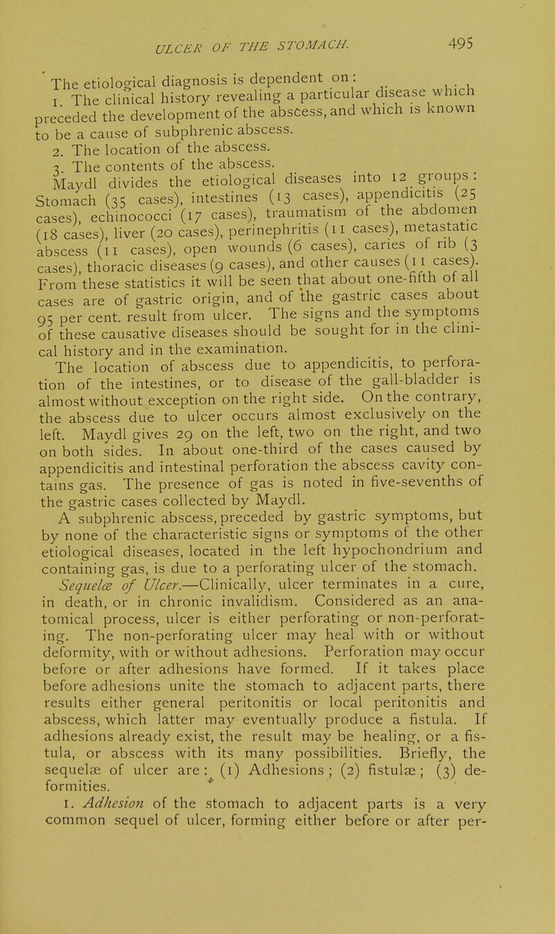 The etiological diagnosis is dependent on : I The cliiiical history revealing a particular disease which preceded the development of the abscess, and which is known to be a cause of subphrenic abscess. 2. The location of the abscess. ■X The contents of the abscess. Maydl divides the etiological diseases into 12 groups: Stomach (35 cases), intestines (13 cases), appendicitis (25 cases), echinococci (17 cases), traumatism of the abdomen (18 cases), liver (20 cases), perinephritis (11 cases), metastatic abscess (ii cases), open wounds (6 cases), canes of rib (3 cases), thoracic diseases (9 cases), and other causes (j i cases) From these statistics it will be seen that about one-fifth ot all cases are of gastric origin, and of the gastric cases about 95 per cent, result from ulcer. The signs and the symptoms of these causative diseases should be sought for in the clini- cal history and in the examination. The location of abscess due to appendicitis, to perfora- tion of the intestines, or to disease of the gall-bladder is almost without exception on the right side. On the contrary, the abscess due to ulcer occurs almost exclusively on the left. Maydl gives 29 on the left, two on the right, and two on both sides. In about one-third of the cases caused by appendicitis and intestinal perforation the abscess cavity con- tains gas. The presence of gas is noted in five-sevenths of the gastric cases collected by Maydl. A subphrenic abscess, preceded by gastric symptoms, but by none of the characteristic signs or symptoms of the other etiological diseases, located in the left hypochondrium and containing gas, is due to a perforating ulcer of the stomach. Seqiielce of Ulcer.—Clinically, ulcer terminates in a cure, in death, or in chronic invalidism. Considered as an ana- tomical process, ulcer is either perforating or non-perforat- ing. The non-perforating ulcer may heal with or without deformity, with or without adhesions. Perforation may occur before or after adhesions have formed. If it takes place before adhesions unite the stomach to adjacent parts, there results either general peritonitis or local peritonitis and abscess, which latter may eventually produce a fistula. If adhesions already exist, the result may be healing, or a fis- tula, or abscess with its many possibilities. Briefly, the sequelae of ulcer are: (i) Adhesions; (2) fistulae ; (3) de- formities. * I. Adhesion of the stomach to adjacent parts is a very common sequel of ulcer, forming either before or after per-