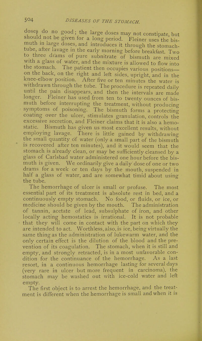 dose? do no good; the large doses may not constipate, but should not be given for a long period. Fleiner uses the bis- muth m large doses, and introduces it through the stomach- tube after lavage in the early morning before breakfast. Two to three drams of pure subnitrate of bismuth are mixed with a glass of water, and the mixture is allowed to flow into the stomach. The patient then occupies various positions— on the back, on the right and left sides, upright, and in the knee-elbow position. After five or ten minutes the water is withdrawn through the tube. The procedure is repeated daily until the pain disappears, and then the intervals are made longer. Fleiner has used from ten to twenty ounces of bis- muth before interrupting the treatment, without producing symptoms of poisoning. The bismuth forms a protecting coating over the ulcer, stimulates granulation, controls the excessive secretion, and Fleiner claims that it is also a hemo- static. Bismuth has given us most excellent results, without employing lavage. There is little gained by withdrawing the small quantity of water (only a small part of the bismuth is recovered after ten minutes), and it would seem that the stomach is already clean, or may be sufficiently cleansed by a glass of Carlsbad water administered one hour before the bis- muth is given. We ordinarily give a daily dose of one or two drams for a week or ten days by the mouth, suspended in half a glass of water, and are somewhat timid about using the tube. The hemorrhage of ulcer is small or profuse. The most essential part of its treatment is absolute rest in bed, and a continuously empty stomach. No food, or fluids, or ice, or medicine should be given by the mouth. The administration of tannin, acetate of lead, subsulphate of iron, and other locally acting hemostatics is irrational. It is not probable that they will come in contact with the part on which they are intended to act. Worthless, also, is ice, being virtually the same thing as the administration of lukewarm water, and the only certain effect is the dilution of the blood and the pre- vention of its coagulation. The stomach, when it is still and empty, and strongly retracted, is in a most unfavorable con- dition for the continuance of the hemorrhage. As a last resort, in a continuous hemorrhage lasting for several days (very rare in ulcer but more frequent in carcinoma), the stomach may be washed out with ice-cold water and left empty. The first object is to arrest the hemorrhage, and the treat- ment is different when the hemorrhage is small and when it is