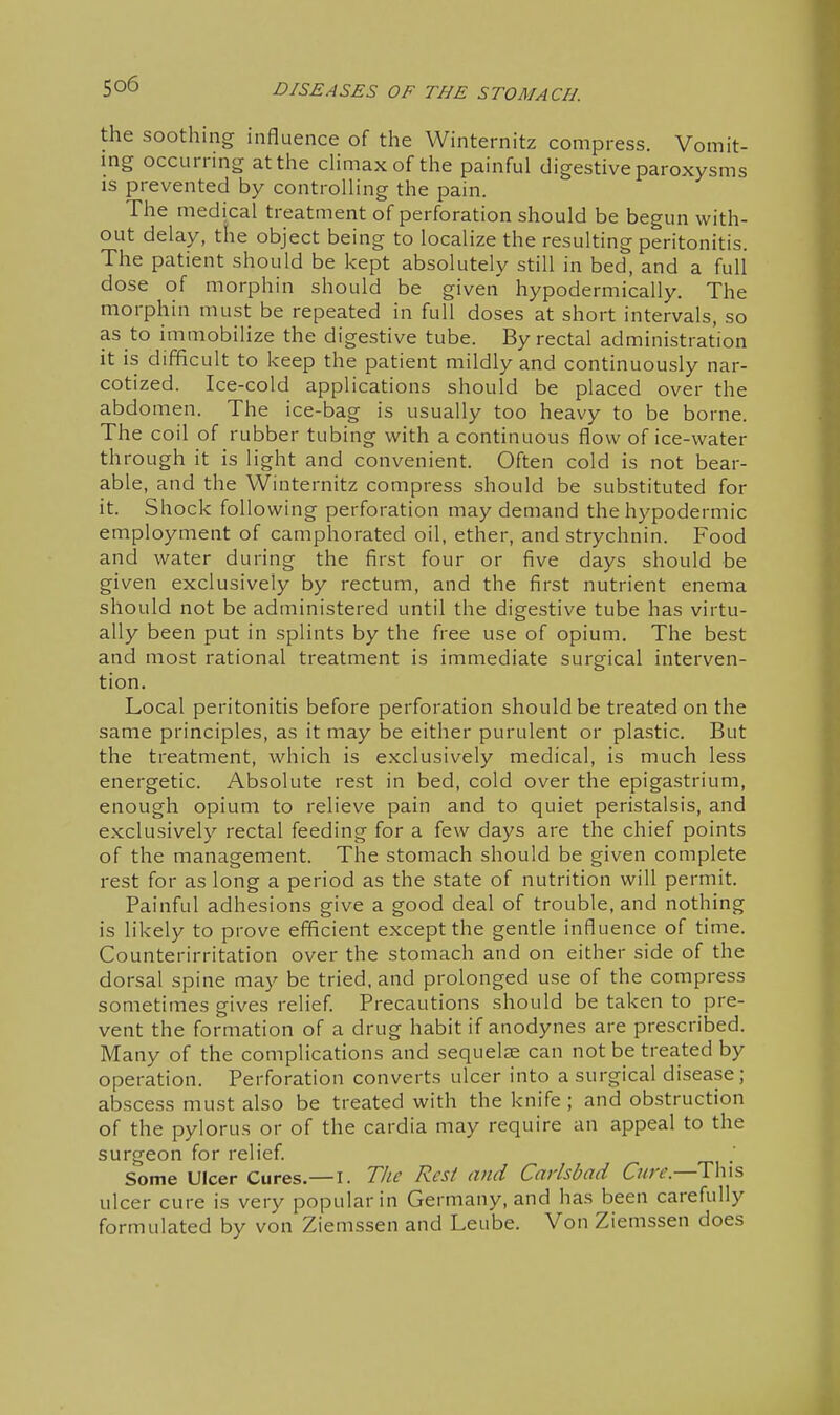 the soothing influence of the Winternitz compress. Vomit- ing occurring at the chmaxof the painful digestive paroxysms IS prevented by controlling the pain. The medical treatment of perforation should be begun with- out delay, the object being to localize the resulting peritonitis. The patient should be kept absolutely still in bed, and a full dose of morphin should be given hypodermically. The morphin must be repeated in full doses at short intervals, so as to immobilize the digestive tube. By rectal administration it is difficult to keep the patient mildly and continuously nar- cotized. Ice-cold applications should be placed over the abdomen. The ice-bag is usually too heavy to be borne. The coil of rubber tubing with a continuous flow of ice-water through it is light and convenient. Often cold is not bear- able, and the Winternitz compress should be substituted for it. Shock following perforation may demand the hypodermic employment of camphorated oil, ether, and strychnin. Food and water during the first four or five days should be given exclusively by rectum, and the first nutrient enema should not be administered until the digestive tube has virtu- ally been put in splints by the free use of opium. The best and most rational treatment is immediate surgical interven- tion. Local peritonitis before perforation should be treated on the same principles, as it may be either purulent or plastic. But the treatment, which is exclusively medical, is much less energetic. Absolute rest in bed, cold over the epigastrium, enough opium to relieve pain and to quiet peristalsis, and exclusively rectal feeding for a few days are the chief points of the management. The stomach should be given complete rest for as long a period as the state of nutrition will permit. Painful adhesions give a good deal of trouble, and nothing is likely to prove efficient except the gentle influence of time. Counterirritation over the stomach and on either side of the dorsal spine may be tried, and prolonged use of the compress sometimes gives relief. Precautions should be taken to pre- vent the formation of a drug habit if anodynes are prescribed. Many of the complications and sequelae can not be treated by operation. Perforation converts ulcer into a surgical disease; abscess must also be treated with the knife; and obstruction of the pylorus or of the cardia may require an appeal to the surgeon for relief. Some Ulcer Cures.—I. The Resi and Carlsbad Cure—T\\is ulcer cure is very popular in Germany, and has been carefully formulated by von Ziemssen and Leube. Von Ziemssen does