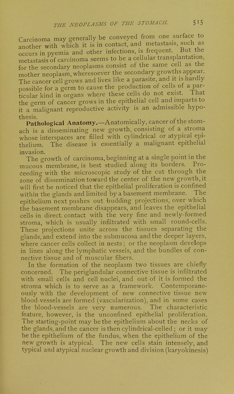 Carcinoma may generally be conveyed from one surface to another with which it is in contact, and metastasis, such as occurs in pyemia and other infections, is frequent. But the metastasis of carcinoma seems to be a cellular transplantation, for the secondary neoplasms consist of the same cell as the mother neoplasm, wheresoever the secondary growths appear. The cancer cell grows and lives like a parasite, and it is hardly possible for a germ to cause the production of cells of a par- ticular kind in organs where these cells do not exist, ihat the crerm of cancer grows in the epithelial cell and imparts to it a malignant reproductive activity is an admissible hypo- thesis. Pathological Anatomy.—Anatomically, cancer of the stom- ach is a disseminating new growth, consisting of a stroma whose interspaces are filled with cylindrical or atypical epi- thelium. The disease is essentially a malignant epithelial invasion. The growth of carcinoma, beginning at a single point in the mucous membrane, is best studied along its borders. Pro- ceeding with the microscopic study of the cut through the zone of dissemination toward the center of the new growth, it will first be noticed that the epithelial proliferation is confined within the glands and limited by a basement membrane. The epithelium next pushes out budding projections, over which the basement membrane disappears, and leaves the epithelial cells in direct, contact with the very fine and newly-formed stroma, which is usually infiltrated with small round-cells. These projections unite across the tissues separating the glands, and extend into the submucosa and the deeper layers, where cancer cells collect in nests; or the neoplasm develops in lines along the lymphatic vessels, and the bundles of con- nective tissue and of muscular fibers. In the formation of the neoplasm two tissues are chiefly concerned. The periglandular connective tissue is infiltrated with small cells and cell nuclei, and out of it is formed the stroma which is to serve as a framework. Contemporane- ously with the development of new connective tissue new blood-vessels are formed (vascularization), and in some cases the blood-vessels are very numerous. The characteristic feature, however, is the unconfined epithelial proliferation. The starting-point may be the epithelium about the necks of the glands, and the cancer is then cylindrical-celled ; or it may be the epithelium of the fundus, when the epithelium of the new growth is atypical. The new cells stain intensely, and typical and atypical nuclear growth and division (karyokinesis)