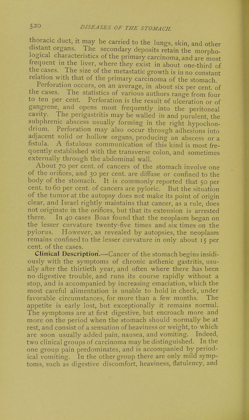 thoracic duct, it may be carried to the lungs, skin, and other distant organs. The secondary deposits retain the morpho- logical characteristics of the primary carcinoma, and are most frequent in the liver, where they exist in about one-third of the cases. The size of the metastatic growth is in no constant relation with that of the primary carcinoma of the stomach. Perforation occurs, on an average, in about six per cent, of the cases. The statistics of various authors range from four to ten per cent. Perforation is the result of ulceration or of gangrene, and opens most frequently into the peritoneal cavity. The perigastritis may be walled in and purulent, the subphrenic abscess usually forming in the right hypochon- drium. Perforation may also occur through adhesions into adjacent solid or hollow organs, producing an abscess or a fistula. A fistulous communication of this kind is most fre- quently established with the transverse colon, and sometimes externally through the abdominal wall. About 70 per cent, of cancers of the stomach involve one of the orifices, and 30 per cent, are diffuse or confined to the body of the stomach. It is commonly reported that 50 per cent, to 60 per cent, of cancers are pyloric. But the situation of the tumor at the autopsy does not make its point of origin clear, and Israel rightly maintains that cancer, as a rule, does not originate in the orifices, but that its extension is arrested there. In 40 cases Boas found that the neoplasm began on the lesser curvature twenty-five times and six times on the pylorus. However, as revealed by autopsies, the neoplasm remains confined to the lesser curvature in only about 15 per cent, of the cases. Clinical Description,—Cancer of the stomach begins insidi- ously with the symptoms of chronic asthenic gastritis, usu- ally after the thirtieth year, and often where there has been no digestive trouble, and runs its course rapidly without a stop, and is accompanied by increasing emaciation, which the most careful alimentation is unable to hold in check, under favorable circumstances, for more than a few months. The appetite is early lost, but exceptionally it remains normal. The symptoms are at first digestive, but encroach more and more on the period when the stomach should normally be at rest, and consist of a sensation of heaviness or weight, to which are soon usually added pain, nausea, and vomiting. Indeed, two clinical groups of carcinoma may be distinguished. In the one group pain predominates, and is accompanied by period- ical vomiting. In the other group there are only mild symp- toms, such as digestive discomfort, heaviness, flatulency, and